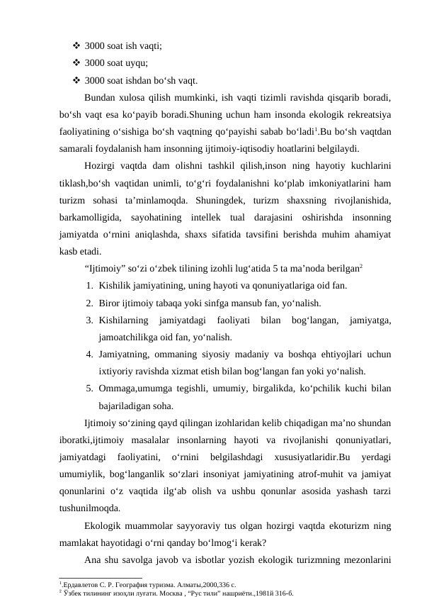  3000 soat ish vaqti;
 3000 soat uyqu;
 3000 soat ishdan bo‘sh vaqt.
Bundan xulosa qilish mumkinki, ish vaqti tizimli ravishda qisqarib boradi,
bo‘sh vaqt esa ko‘payib boradi.Shuning uchun ham insonda ekologik rekreatsiya
faoliyatining o‘sishiga bo‘sh vaqtning qo‘payishi sabab bo‘ladi1.Bu bo‘sh vaqtdan
samarali foydalanish ham insonning ijtimoiy-iqtisodiy hoatlarini belgilaydi.
Hozirgi  vaqtda  dam  olishni  tashkil  qilish,inson  ning  hayotiy  kuchlarini
tiklash,bo‘sh vaqtidan unimli, to‘g‘ri foydalanishni ko‘plab imkoniyatlarini ham
turizm  sohasi  ta’minlamoqda.  Shuningdek,  turizm  shaxsning  rivojlanishida,
barkamolligida,  sayohatining  intellek  tual  darajasini  oshirishda  insonning
jamiyatda o‘rnini aniqlashda, shaxs sifatida tavsifini berishda muhim ahamiyat
kasb etadi.
“Ijtimoiy” so‘zi o‘zbek tilining izohli lug‘atida 5 ta ma’noda berilgan2 
1. Kishilik jamiyatining, uning hayoti va qonuniyatlariga oid fan.
2. Biror ijtimoiy tabaqa yoki sinfga mansub fan, yo‘nalish.
3. Kishilarning  jamiyatdagi  faoliyati  bilan  bog‘langan,  jamiyatga,
jamoatchilikga oid fan, yo‘nalish.
4. Jamiyatning, ommaning siyosiy madaniy va boshqa ehtiyojlari uchun
ixtiyoriy ravishda xizmat etish bilan bog‘langan fan yoki yo‘nalish.
5. Ommaga,umumga tegishli, umumiy, birgalikda, ko‘pchilik kuchi bilan
bajariladigan soha.
Ijtimoiy so‘zining qayd qilingan izohlaridan kelib chiqadigan ma’no shundan
iboratki,ijtimoiy  masalalar  insonlarning  hayoti  va  rivojlanishi  qonuniyatlari,
jamiyatdagi  faoliyatini,  o‘rnini  belgilashdagi  xususiyatlaridir.Bu  yerdagi
umumiylik, bog‘langanlik so‘zlari insoniyat jamiyatining atrof-muhit va jamiyat
qonunlarini  o‘z  vaqtida  ilg‘ab  olish  va ushbu  qonunlar  asosida  yashash  tarzi
tushunilmoqda.
Ekologik muammolar sayyoraviy tus olgan hozirgi vaqtda ekoturizm ning
mamlakat hayotidagi o‘rni qanday bo‘lmog‘i kerak?
Ana shu savolga javob va isbotlar yozish ekologik turizmning mezonlarini
1.Ердавлетов С. Р. География туризма. Алматы,2000,336 с. 
2 Ўзбек тилининг изоҳли луғати. Москва , “Рус тили” нашриёти.,1981й 316-б.
