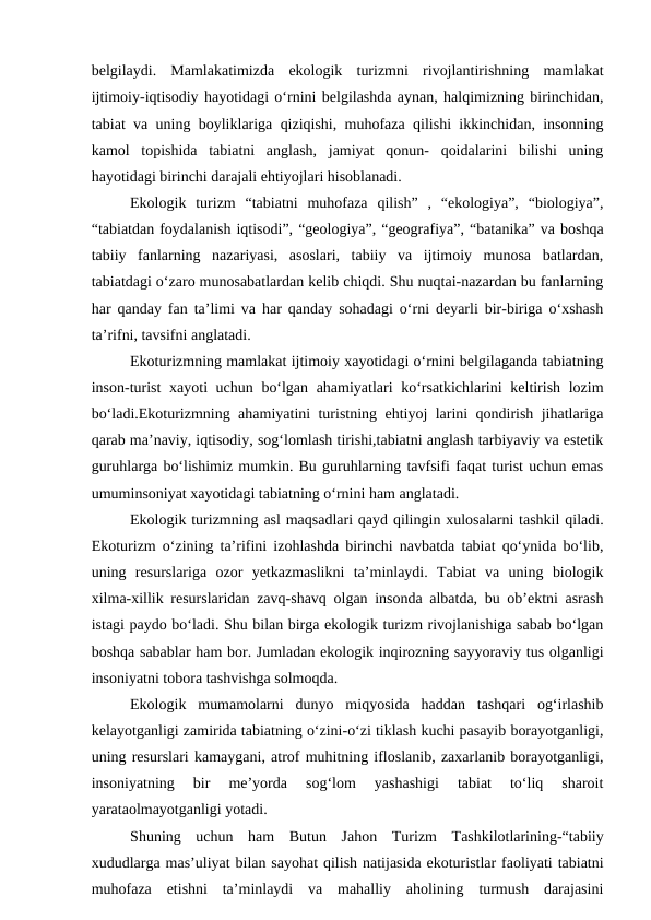 belgilaydi.  Mamlakatimizda  ekologik  turizmni  rivojlantirishning  mamlakat
ijtimoiy-iqtisodiy hayotidagi o‘rnini belgilashda aynan, halqimizning birinchidan,
tabiat va uning boyliklariga qiziqishi, muhofaza qilishi ikkinchidan, insonning
kamol  topishida  tabiatni  anglash,  jamiyat  qonun-  qoidalarini  bilishi  uning
hayotidagi birinchi darajali ehtiyojlari hisoblanadi. 
Ekologik  turizm  “tabiatni  muhofaza  qilish”  ,  “ekologiya”,  “biologiya”,
“tabiatdan foydalanish iqtisodi”, “geologiya”, “geografiya”, “batanika” va boshqa
tabiiy  fanlarning  nazariyasi,  asoslari,  tabiiy  va  ijtimoiy  munosa  batlardan,
tabiatdagi o‘zaro munosabatlardan kelib chiqdi. Shu nuqtai-nazardan bu fanlarning
har qanday fan ta’limi va har qanday sohadagi o‘rni deyarli bir-biriga o‘xshash
ta’rifni, tavsifni anglatadi.
Ekoturizmning mamlakat ijtimoiy xayotidagi o‘rnini belgilaganda tabiatning
inson-turist  xayoti uchun bo‘lgan ahamiyatlari  ko‘rsatkichlarini  keltirish lozim
bo‘ladi.Ekoturizmning ahamiyatini turistning ehtiyoj larini qondirish jihatlariga
qarab ma’naviy, iqtisodiy, sog‘lomlash tirishi,tabiatni anglash tarbiyaviy va estetik
guruhlarga bo‘lishimiz mumkin. Bu guruhlarning tavfsifi faqat turist uchun emas
umuminsoniyat xayotidagi tabiatning o‘rnini ham anglatadi.
Ekologik turizmning asl maqsadlari qayd qilingin xulosalarni tashkil qiladi.
Ekoturizm o‘zining ta’rifini izohlashda birinchi navbatda tabiat qo‘ynida bo‘lib,
uning  resurslariga  ozor  yetkazmaslikni  ta’minlaydi.  Tabiat  va  uning  biologik
xilma-xillik resurslaridan zavq-shavq olgan insonda albatda, bu ob’ektni asrash
istagi paydo bo‘ladi. Shu bilan birga ekologik turizm rivojlanishiga sabab bo‘lgan
boshqa sabablar ham bor. Jumladan ekologik inqirozning sayyoraviy tus olganligi
insoniyatni tobora tashvishga solmoqda. 
Ekologik  mumamolarni  dunyo  miqyosida  haddan  tashqari  og‘irlashib
kelayotganligi zamirida tabiatning o‘zini-o‘zi tiklash kuchi pasayib borayotganligi,
uning resurslari kamaygani, atrof muhitning ifloslanib, zaxarlanib borayotganligi,
insoniyatning  bir  me’yorda  sog‘lom  yashashigi  tabiat  to‘liq  sharoit
yarataolmayotganligi yotadi.
Shuning  uchun  ham  Butun  Jahon  Turizm  Tashkilotlarining-“tabiiy
xududlarga mas’uliyat bilan sayohat qilish natijasida ekoturistlar faoliyati tabiatni
muhofaza  etishni  ta’minlaydi  va  mahalliy  aholining  turmush  darajasini
