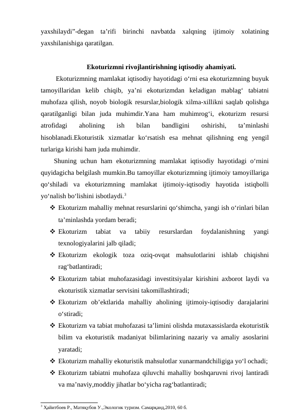 yaxshilaydi”-degan  ta’rifi  birinchi  navbatda  xalqning  ijtimoiy  xolatining
yaxshilanishiga qaratilgan.
Ekoturizmni rivojlantirishning iqtisodiy ahamiyati.
 Ekoturizmning mamlakat iqtisodiy hayotidagi o‘rni esa ekoturizmning buyuk
tamoyillaridan  kelib  chiqib,  ya’ni  ekoturizmdan  keladigan  mablag‘  tabiatni
muhofaza qilish, noyob biologik resurslar,biologik xilma-xillikni saqlab qolishga
qaratilganligi  bilan  juda  muhimdir.Yana  ham  muhimrog‘i,  ekoturizm  resursi
atrofidagi  aholining  ish  bilan  bandligini  oshirishi,  ta’minlashi
hisoblanadi.Ekoturistik  xizmatlar  ko‘rsatish  esa  mehnat  qilishning  eng  yengil
turlariga kirishi ham juda muhimdir.
Shuning uchun ham  ekoturizmning mamlakat  iqtisodiy  hayotidagi  o‘rnini
quyidagicha belgilash mumkin.Bu tamoyillar ekoturizmning ijtimoiy tamoyillariga
qo‘shiladi  va  ekoturizmning  mamlakat  ijtimoiy-iqtisodiy  hayotida  istiqbolli
yo‘nalish bo‘lishini isbotlaydi.3
 Ekoturizm mahalliy mehnat resurslarini qo‘shimcha, yangi ish o‘rinlari bilan
ta’minlashda yordam beradi;
 Ekoturizm  tabiat  va  tabiiy  resurslardan  foydalanishning  yangi
texnologiyalarini jalb qiladi;
 Ekoturizm  ekologik  toza  oziq-ovqat  mahsulotlarini  ishlab  chiqishni
rag‘batlantiradi;
 Ekoturizm tabiat muhofazasidagi investitsiyalar kirishini axborot laydi va
ekoturistik xizmatlar servisini takomillashtiradi;
 Ekoturizm  ob’ektlarida  mahalliy  aholining  ijtimoiy-iqtisodiy  darajalarini
o‘stiradi;
 Ekoturizm va tabiat muhofazasi ta’limini olishda mutaxassislarda ekoturistik
bilim va ekoturistik madaniyat bilimlarining nazariy va amaliy asoslarini
yaratadi;
 Ekoturizm mahalliy ekoturistik mahsulotlar xunarmandchiligiga yo‘l ochadi;
 Ekoturizm tabiatni muhofaza qiluvchi mahalliy boshqaruvni rivoj lantiradi
va ma’naviy,moddiy jihatlar bo‘yicha rag‘batlantiradi;
3 Ҳайитбоев Р., Матяқубов У.,Экологик туризм. Самарқанд,2010, 60 б.
