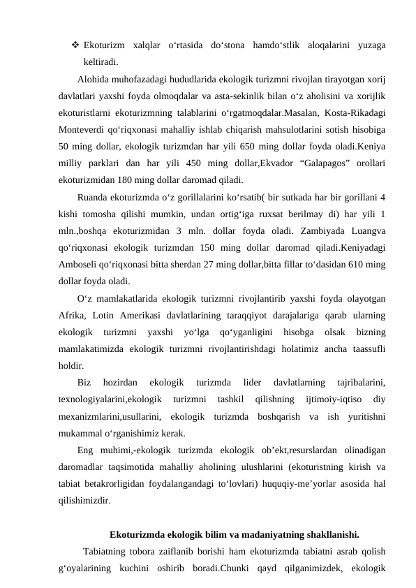  Ekoturizm  xalqlar  o‘rtasida  do‘stona  hamdo‘stlik  aloqalarini  yuzaga
keltiradi.
Alohida muhofazadagi hududlarida ekologik turizmni rivojlan tirayotgan xorij
davlatlari yaxshi foyda olmoqdalar va asta-sekinlik bilan o‘z aholisini va xorijlik
ekoturistlarni ekoturizmning talablarini o‘rgatmoqdalar.Masalan, Kosta-Rikadagi
Monteverdi qo‘riqxonasi mahalliy ishlab chiqarish mahsulotlarini sotish hisobiga
50 ming dollar, ekologik turizmdan har yili 650 ming dollar foyda oladi.Keniya
milliy  parklari  dan  har  yili  450  ming  dollar,Ekvador  “Galapagos”  orollari
ekoturizmidan 180 ming dollar daromad qiladi. 
Ruanda ekoturizmda o‘z gorillalarini ko‘rsatib( bir sutkada har bir gorillani 4
kishi  tomosha qilishi  mumkin, undan ortig‘iga ruxsat  berilmay di)  har yili 1
mln.,boshqa  ekoturizmidan  3  mln.  dollar  foyda  oladi.  Zambiyada  Luangva
qo‘riqxonasi  ekologik  turizmdan  150  ming  dollar  daromad  qiladi.Keniyadagi
Amboseli qo‘riqxonasi bitta sherdan 27 ming dollar,bitta fillar to‘dasidan 610 ming
dollar foyda oladi.
O‘z mamlakatlarida ekologik turizmni rivojlantirib yaxshi foyda olayotgan
Afrika,  Lotin  Amerikasi  davlatlarining  taraqqiyot  darajalariga  qarab  ularning
ekologik  turizmni  yaxshi  yo‘lga  qo‘yganligini  hisobga  olsak  bizning
mamlakatimizda  ekologik  turizmni  rivojlantirishdagi  holatimiz  ancha  taassufli
holdir. 
Biz  hozirdan  ekologik  turizmda  lider  davlatlarning  tajribalarini,
texnologiyalarini,ekologik  turizmni  tashkil  qilishning  ijtimoiy-iqtiso  diy
mexanizmlarini,usullarini,  ekologik  turizmda  boshqarish  va  ish  yuritishni
mukammal o‘rganishimiz kerak.
Eng  muhimi,-ekologik  turizmda  ekologik  ob’ekt,resurslardan  olinadigan
daromadlar  taqsimotida  mahalliy aholining ulushlarini  (ekoturistning  kirish  va
tabiat betakrorligidan foydalangandagi to‘lovlari) huquqiy-me’yorlar asosida hal
qilishimizdir.
Ekoturizmda ekologik bilim va madaniyatning shakllanishi.
Tabiatning tobora zaiflanib borishi ham ekoturizmda tabiatni asrab qolish
g‘oyalarining  kuchini  oshirib  boradi.Chunki  qayd  qilganimizdek,  ekologik
