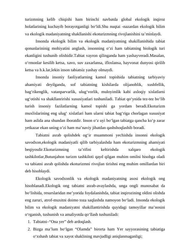 turizmning  kelib  chiqishi  ham  birinchi  navbatda  global  ekologik  inqiroz
holatlarining kuchayib borayotganligi bo‘ldi.Shu nuqtai -nazardan ekologik bilim
va ekologik madaniyatning shakllanishi ekoturizmning rivojlanishini ta’minlaydi.
Insonda ekologik bilim va ekologik madaniyatning shakillanishida tabiat
qonunlarininig mohiyatini anglash, insonning o‘zi ham tabiatning biologik turi
ekanligini tushunib olishidir.Tabiat vayron qilinganda ham yashayveradi.Masalan,
o‘rmonlar kesilib ketsa, xavo, suv zaxarlansa, ifloslansa, hayvonat dunyosi qirilib
ketsa va h.k.lar,lekin inson tabiatsiz yashay olmaydi.
Insonda  insoniy  faoliyatlarning  kamol  topishida  tabiatning  tarbiyaviy
ahamiyati  deyilganda,  sof  tabiatning  kishilarda  olijanoblik,  xushfellik,
bag‘rikenglik,  vatanparvarlik,  ulug‘vorlik,  muloyimlik  kabi  axloqiy  xislatlarni
ug‘otishi va shakllanririshi xususiyatlari tushuniladi. Tabiat qo‘ynida tez-tez bo‘lib
turish  insoniy  fazilatlarning  kamol  topishi  ga  yordam  beradi.Ekoturizm
muxlislarining eng ulug‘ xislatlari ham ularni tabiat bag‘riga chorlagan xususiyat
ham aslida ana shundan iboratdir. Inson o‘z uyi bo‘lgan tabiatga qancha ko‘p zarar
yetkazar ekan uning o‘zi ham ma’naviy jihatdan qashshoqlashib boradi.
Tabiatni  asrab  qolishdek  og‘ir  muammoni  yechishda  insonni  ekologik
savodxon,ekologik madaniyatli qilib tarbiyalashda ham ekoturizmning ahamiyati
beqiyosdir.Ekoturizmning
 
ta’rifini
 
keltirishda
 
xalqaro
 
ekologik
tashkilotlar,Butunjahon turizm tashkiloti qayd qilgan muhim omilni hisobga oladi
va tabiatni asrab qolishda ekoturizmni rivojlan tirishni eng muhim omillardan biri
deb hisoblaydi.
Ekologik  savodxonlik  va  ekologik  madaniyatning  asosi  ekologik  ong
hisoblanadi.Ekologik  ong  tabiatni  asrab-avaylashda,  unga  ongli  munosabat  da
bo‘lishida, resurslaridan me’yorida foydalanishda, tabiat inqirozining oldini olishda
eng zaruri, atrof-muxitni doimo toza saqlashda namoyon bo‘ladi. Insonda ekologik
bilim  va ekologik madaniyatni shakillantirishda quyidagi  tamoyillar ma’nosini
o‘rganish, tushunish va amaliyotda qo‘llash tushuniladi:
1. Tabiatni–“Ona yer” deb ardoqlash.
2. Bizga ma’lum bo‘lgan “Olamda” birorta ham Yer sayyorasining tabiatiga
o‘xshash tabiat va xayot shaklining mavjudligi aniqlanmaganligi;

