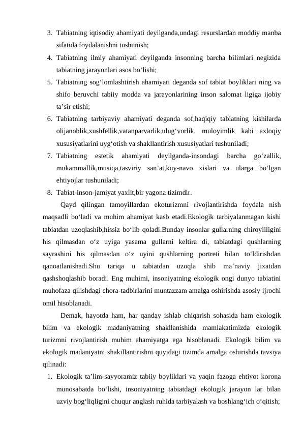 3. Tabiatning iqtisodiy ahamiyati deyilganda,undagi resurslardan moddiy manba
sifatida foydalanishni tushunish;
4. Tabiatning ilmiy ahamiyati deyilganda insonning barcha bilimlari negizida
tabiatning jarayonlari asos bo‘lishi;
5. Tabiatning sog‘lomlashtirish ahamiyati deganda sof tabiat boyliklari ning va
shifo beruvchi tabiiy modda va jarayonlarining inson salomat ligiga ijobiy
ta’sir etishi;
6. Tabiatning  tarbiyaviy  ahamiyati  deganda  sof,haqiqiy  tabiatning  kishilarda
olijanoblik,xushfellik,vatanparvarlik,ulug‘vorlik,  muloyimlik  kabi  axloqiy
xususiyatlarini uyg‘otish va shakllantirish xususiyatlari tushuniladi;
7. Tabiatning  estetik  ahamiyati  deyilganda-insondagi  barcha  go‘zallik,
mukammallik,musiqa,tasviriy  san’at,kuy-navo  xislari  va  ularga  bo‘lgan
ehtiyojlar tushuniladi;
8. Tabiat-inson-jamiyat yaxlit,bir yagona tizimdir.
Qayd  qilingan  tamoyillardan  ekoturizmni  rivojlantirishda  foydala  nish
maqsadli bo‘ladi va muhim ahamiyat kasb etadi.Ekologik tarbiyalanmagan kishi
tabiatdan uzoqlashib,hissiz bo‘lib qoladi.Bunday insonlar gullarning chiroyliligini
his  qilmasdan  o‘z  uyiga  yasama  gullarni  keltira  di,  tabiatdagi  qushlarning
sayrashini  his  qilmasdan  o‘z  uyini  qushlarning  portreti  bilan  to‘ldirishdan
qanoatlanishadi.Shu  tariqa  u  tabiatdan  uzoqla  shib  ma’naviy  jixatdan
qashshoqlashib boradi. Eng muhimi, insoniyatning ekologik ongi dunyo tabiatini
muhofaza qilishdagi chora-tadbirlarini muntazzam amalga oshirishda asosiy ijrochi
omil hisoblanadi.
Demak, hayotda ham, har qanday ishlab chiqarish sohasida ham ekologik
bilim  va  ekologik  madaniyatning  shakllanishida  mamlakatimizda  ekologik
turizmni  rivojlantirish  muhim  ahamiyatga  ega  hisoblanadi.  Ekologik  bilim  va
ekologik madaniyatni shakillantirishni quyidagi tizimda amalga oshirishda tavsiya
qilinadi:
1. Ekologik ta’lim-sayyoramiz tabiiy boyliklari va yaqin fazoga ehtiyot korona
munosabatda  bo‘lishi,  insoniyatning  tabiatdagi  ekologik  jarayon  lar  bilan
uzviy bog‘liqligini chuqur anglash ruhida tarbiyalash va boshlang‘ich o‘qitish;
