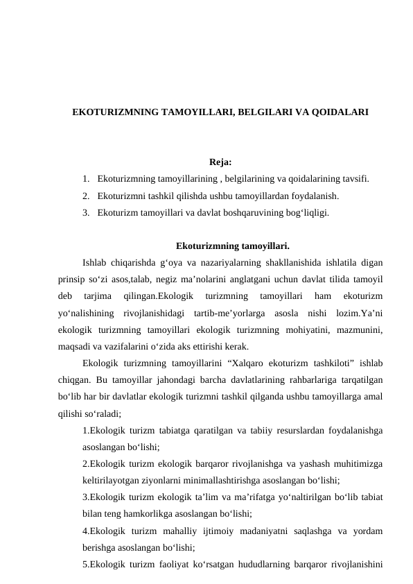 EKOTURIZMNING TAMOYILLARI, BELGILARI VA QOIDALARI
Reja:
1. Ekoturizmning tamoyillarining , belgilarining va qoidalarining tavsifi. 
2. Ekoturizmni tashkil qilishda ushbu tamoyillardan foydalanish.
3. Ekoturizm tamoyillari va davlat boshqaruvining bog‘liqligi.
Ekoturizmning tamoyillari.
Ishlab chiqarishda g‘oya va nazariyalarning shakllanishida ishlatila digan
prinsip so‘zi asos,talab, negiz ma’nolarini anglatgani uchun davlat tilida tamoyil
deb  tarjima  qilingan.Ekologik  turizmning  tamoyillari  ham  ekoturizm
yo‘nalishining  rivojlanishidagi  tartib-me’yorlarga  asosla  nishi  lozim.Ya’ni
ekologik  turizmning  tamoyillari  ekologik  turizmning  mohiyatini,  mazmunini,
maqsadi va vazifalarini o‘zida aks ettirishi kerak.
Ekologik  turizmning  tamoyillarini  “Xalqaro  ekoturizm  tashkiloti”  ishlab
chiqgan. Bu tamoyillar jahondagi barcha davlatlarining rahbarlariga tarqatilgan
bo‘lib har bir davlatlar ekologik turizmni tashkil qilganda ushbu tamoyillarga amal
qilishi so‘raladi;
1.Ekologik turizm tabiatga qaratilgan va tabiiy resurslardan foydalanishga
asoslangan bo‘lishi;
2.Ekologik turizm ekologik barqaror rivojlanishga va yashash muhitimizga
keltirilayotgan ziyonlarni minimallashtirishga asoslangan bo‘lishi;
3.Ekologik turizm ekologik ta’lim va ma’rifatga yo‘naltirilgan bo‘lib tabiat
bilan teng hamkorlikga asoslangan bo‘lishi;
4.Ekologik  turizm  mahalliy  ijtimoiy  madaniyatni  saqlashga  va  yordam
berishga asoslangan bo‘lishi;
5.Ekologik turizm faoliyat ko‘rsatgan hududlarning barqaror rivojlanishini
