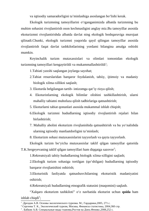 va iqtisodiy samaradorligini ta’minlashiga asoslangan bo‘lishi kerak. 
Ekologik turizmning tamoyillarini o‘rganganimizda albatda turizmning bu
muhim sohasini rivojlantirish oson kechmasligini anglay miz.Bu tamoyillar asosida
ekoturizmni rivojlantirishda albatda davlat ning ekologik boshqaruviga murojaat
qilinadi.Chunki,  ekologik  turizmni  yuqorida  qayd  qilingan  tamoyillar  asosida
rivojlantirish  faqat  davlat  tashkilotlarining  yordami  bilangina  amalga  oshishi
mumkin.
Keyinchalik  turizm  mutaxassislari  va  olimlari  tomonidan  ekologik
turizmning tamoyillari kengaytirildi va mukammallashtirildi1;
1.Tabiati yaxshi saqlangan joylarga sayohat;
2.Tabiat  resurslaridan  barqaror  foydalanish,  tabiiy,  ijtimoiy  va  madaniy
biologik xilma-xillikni saqlash;
3. Ekoturda belgilangan tartib- intizomga qat’iy rioya qilish;
4.  Ekoturistlarning  ekologik  bilimlar  olishini  tashkillashtirish,  ularni
mahalliy tabiatni muhofaza qilish tadbirlariga qatnashtirish;
5. Ekoturlarni tabiat qonunlari asosida mukammal ishlab chiqish;
6.Ekologik  turizmni  hududlarning  iqtisodiy  rivojlantirish  rejalari  bilan
birlashtirish;
7. Mahalliy aholini ekoturizm rivojlanishida qatnashtirish va bu yo‘nalishda
ularning iqtisodiy manfaatdorligini ta’minlash;
8. Ekoturizm sohasi mutaxassislarini tayyorlash va qayta tayyorlash.
Ekologik turizm bo‘yicha mutaxassislar  taklif qilgan tamoyillar qatorida
T.K.Sergeyevaning taklif qilgan tamoyillari ham diqqatga sazovor2;
1.Rekreatsiyali tabiiy hududlarning biologik xilma-xilligini saqlash;
2.Ekologik  turizm  sohasiga  tortilgan  (qo‘shilgan)  hududlarning  iqtisodiy
barqaror rivojlanishini oshirish;
3.Ekoturistik  faoliyatda  qatnashuvchilarning  ekoturistik  madaniyatini
oshirish;
4.Rekreatsiyali hududlarning etnografik statusini (maqomini) saqlash.
“Xalqaro ekoturizm tashkiloti” o‘z navbatida ekoturist uchun  qoida ham
ishlab chiqdi3;
1 .Дроздов А.В. Основы экологического туризма. М.; Гардарики,2005, 271 с.
2 Сергеева Т. К., Экологический туризм, Москва, Финансы статистика, 2004,360 стр.
3 . Бабкин А.В. Специальные виды туризма,Ростов на Дону,Феникс,2008,252 с.
