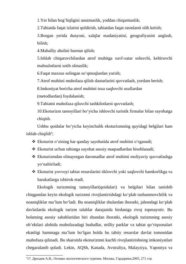 1.Yer bilan bog‘liqligini unutmaslik, yoddan chiqarmaslik;
2.Tabiatda faqat izlarini qoldirish, tabiatdan faqat rasmlarni olib ketish;
3.Borgan  yerida  dunyoni,  xalqlar  madaniyatini,  geografiyasini  anglash,
bilish;
4.Mahalliy aholini hurmat qilish; 
5.Ishlab  chiqaruvchilardan atrof  muhitga xavf-xatar  soluvchi, keltiruvchi
mahsulotlarni sotib olmaslik;
6.Faqat maxsus solingan so‘qmoqlardan yurish;
7.Atrof muhitni muhofaza qilish dasturlarini quvvatlash, yordam berish;
8.Imkoniyat boricha atrof muhitni toza saqlovchi usullardan
(metodlardan) foydalanish;
9.Tabiatni muhofaza qiluvchi tashkilotlarni quvvatlash;
10.Ekoturizm tamoyillari bo‘yicha ishlovchi turistik firmalar bilan sayohatga
chiqish.
Ushbu qoidalar bo‘yicha keyinchalik ekoturizmning quyidagi belgilari ham
ishlab chiqildi4;
 Ekoturist o‘zining har qanday sayohatida atrof muhitni o‘rganadi;
 Ekoturist uchun tabiatga sayohat asosiy maqsadlardan hisoblanadi;
 Ekoturizmdan olinayotgan daromadlar atrof muhitni moliyaviy quvvatlashga
yo‘naltiriladi;
 Ekoturist yovvoyi tabiat resurslarini tiklovchi yoki saqlovchi hamkorlikga va
harakatlarga ishtirok etadi.
Ekologik  turizmning  tamoyillari(qoidalari)  va  belgilari  bilan  tanishib
chiqgandan keyin ekologik turizmni rivojlantirishdagi ko‘plab tushunmovchilik va
noaniqliklar ma’lum bo‘ladi. Bu noaniqliklar shulardan iboratki, jahondagi ko‘plab
davlatlarda ekologik turizm  talablar  darajasida  birdaniga rivoj  topmayotir. Bu
holatning asosiy sabablaridan biri shundan iboratki, ekologik turizmning asosiy
ob’ektlari alohida muhofazadagi hududlar, milliy parklar va tabiat qo‘riqxonalari
ekanligi hammaga ma’lum bo‘lgan holda bu tabiiy resurslar davlat tomonidan
muhofaza qilinadi. Bu sharoitda ekoturizmni kuchli rivojlantirishning imkoniyatlari
chegaralanib qoladi. Lekin, AQSh, Kanada, Avstraliya, Malayziya, Yaponiya va
417. Дроздов А.В., Основы экологического туризма. Москва, Гардарики,2005, 271 стр.
