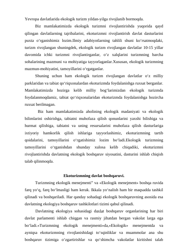 Yevropa davlatlarida ekologik turizm yildan-yilga rivojlanib bormoqda.
Biz  mamlakatimizda  ekologik  turizmni  rivojlantirishda  yuqorida  qayd
qilingan davlatlarning tajribalarini, ekoturizmni rivojlantirish davlat dasturlarini
puxta  o‘rganishimiz  lozim.Ilmiy  adabiyotlarning  tahlili  shuni  ko‘rsatmoqdaki,
turizm rivojlangan shuningdek, ekologik turizm rivojlangan davlatlar 10-15 yillar
davomida  ichki  turizmni  rivojlantirganlar,  o‘z  xalqlarini  turizmning  barcha
sohalarining mazmuni va mohiyatiga tayyorlaganlar.Xususan, ekologik turizmning
mazmun-mohiyatini, tamoyillarini o‘rgatganlar. 
Shuning  uchun  ham  ekologik  turizm  rivojlangan  davlatlar  o‘z  milliy
parklaridan va tabiat qo‘riqxonalardan ekoturizmda foydalanishga ruxsat berganlar.
Mamlakatimizda  hozirga  kelib  milliy  bog‘larimizdan  ekologik  turizmda
foydalanmoqdamiz, tabiat qo‘riqxonalaridan ekoturizmda foydalanishga hozircha
ruxsat berilmagan.
 Biz  ham  mamlakatimizda  aholining  ekologik  madaniyati  va  ekologik
bilimlarini oshirishga, tabiatni muhofaza qilish qonunlarini yaxshi bilishiga va
hurmat  qilishiga,  tabiatni  va  uning  resursalarini  muhofaza  qilish  dasturlariga
ixtiyoriy  hamkorlik  qilish  ishlariga  tayyorlashimiz,  ekoturizmning  tartib
qoidalarini,  tamoyillarini  o‘rgatishimiz  lozim  bo‘ladi.Ekologik  turizmning
tamoyillarini  o‘rganishdan  shunday  xulosa  kelib  chiqadiki,  ekoturizmni
rivojlantirishda davlatning ekologik boshqaruv siyosatini, dasturini ishlab chiqish
talab qilinmoqda.
Ekoturizmning davlat boshqaruvi.
Turizmning ekologik menejmenti” va «Ekologik menejment» boshqa ruvida
farq yo‘q, farq bo‘lmasligi ham kerak. Ikkala yo‘nalish ham bir maqsadda tashkil
qilinadi va boshqariladi. Har qanday sohadagi ekologik boshqaruvning asosida esa
davlatning ekologiya boshqaruv tashkilotlari tizimi qabul qilinadi. 
Davlatning ekologiya sohasidagi davlat boshqaruv organlarining har biri
davlat parlamenti ishlab chiqgan va rasmiy jihatdan bergan vakolat larga ega
bo‘ladi.«Turizmning  ekologik  menejmenti»da,«Ekologik»  menejmentda  va
ayniqsa  ekoturizmning  rivojlanishidagi  to‘sqinliklar  va  muammolar  ana  shu
boshqaruv  tizimiga  o‘zgartirishlar  va  qo‘shimcha  vakolatlar  kiritishni  talab
