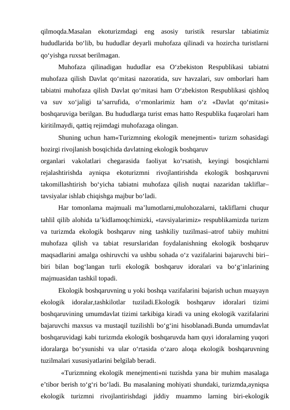 qilmoqda.Masalan  ekoturizmdagi  eng  asosiy  turistik  resurslar  tabiatimiz
hududlarida bo‘lib, bu hududlar deyarli muhofaza qilinadi va hozircha turistlarni
qo‘yishga ruxsat berilmagan.
Muhofaza  qilinadigan  hududlar  esa  O‘zbekiston  Respublikasi  tabiatni
muhofaza qilish Davlat qo‘mitasi nazoratida, suv havzalari, suv omborlari ham
tabiatni muhofaza qilish Davlat qo‘mitasi ham O‘zbekiston Respublikasi qishloq
va  suv  xo‘jaligi  ta’sarrufida,  o‘rmonlarimiz  ham  o‘z  «Davlat  qo‘mitasi»
boshqaruviga berilgan. Bu hududlarga turist emas hatto Respublika fuqarolari ham
kiritilmaydi, qattiq rejimdagi muhofazaga olingan.
Shuning uchun ham«Turizmning ekologik menejmenti» turizm sohasidagi
hozirgi rivojlanish bosqichida davlatning ekologik boshqaruv 
organlari  vakolatlari  chegarasida  faoliyat  ko‘rsatish,  keyingi  bosqichlarni
rejalashtirishda  ayniqsa  ekoturizmni  rivojlantirishda  ekologik  boshqaruvni
takomillashtirish  bo‘yicha  tabiatni  muhofaza  qilish  nuqtai  nazaridan  takliflar–
tavsiyalar ishlab chiqishga majbur bo‘ladi. 
Har tomonlama majmuali ma’lumotlarni,mulohozalarni, takliflarni chuqur
tahlil qilib alohida ta’kidlamoqchimizki, «tavsiyalarimiz» respublikamizda turizm
va  turizmda  ekologik  boshqaruv  ning  tashkiliy  tuzilmasi–atrof  tabiiy  muhitni
muhofaza  qilish  va  tabiat  resurslaridan  foydalanishning  ekologik  boshqaruv
maqsadlarini amalga oshiruvchi va ushbu sohada o‘z vazifalarini bajaruvchi biri–
biri  bilan  bog‘langan  turli  ekologik  boshqaruv  idoralari  va  bo‘g‘inlarining
majmuasidan tashkil topadi.
Ekologik boshqaruvning u yoki boshqa vazifalarini bajarish uchun muayayn
ekologik  idoralar,tashkilotlar  tuziladi.Ekologik  boshqaruv  idoralari  tizimi
boshqaruvining umumdavlat tizimi tarkibiga kiradi va uning ekologik vazifalarini
bajaruvchi maxsus va mustaqil tuzilishli bo‘g‘ini hisoblanadi.Bunda umumdavlat
boshqaruvidagi kabi turizmda ekologik boshqaruvda ham quyi idoralarning yuqori
idoralarga  bo‘ysunishi  va  ular  o‘rtasida  o‘zaro  aloqa  ekologik  boshqaruvning
tuzilmalari xususiyatlarini belgilab beradi.
 «Turizmning ekologik menejmenti»ni tuzishda yana bir muhim masalaga
e’tibor berish to‘g‘ri bo‘ladi. Bu masalaning mohiyati shundaki, turizmda,ayniqsa
ekologik  turizmni  rivojlantirishdagi  jiddiy  muammo  larning  biri-ekologik

