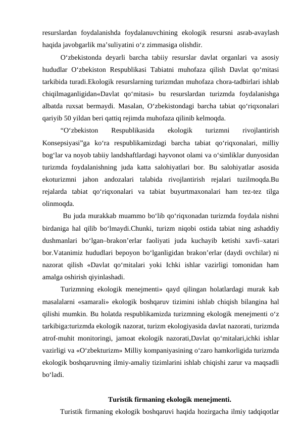 resurslardan  foydalanishda  foydalanuvchining  ekologik  resursni  asrab-avaylash
haqida javobgarlik ma’suliyatini o‘z zimmasiga olishdir.
O‘zbekistonda  deyarli  barcha  tabiiy  resurslar  davlat  organlari  va asosiy
hududlar  O‘zbekiston  Respublikasi  Tabiatni  muhofaza  qilish  Davlat  qo‘mitasi
tarkibida turadi.Ekologik resurslarning turizmdan muhofaza chora-tadbirlari ishlab
chiqilmaganligidan«Davlat  qo‘mitasi»  bu  resurslardan  turizmda  foydalanishga
albatda ruxsat bermaydi. Masalan, O‘zbekistondagi barcha tabiat qo‘riqxonalari
qariyib 50 yildan beri qattiq rejimda muhofaza qilinib kelmoqda.
“O‘zbekiston
 
Respublikasida
 
ekologik  
turizmni
 
rivojlantirish
Konsepsiyasi”ga  ko‘ra  respublikamizdagi  barcha  tabiat  qo‘riqxonalari,  milliy
bog‘lar va noyob tabiiy landshaftlardagi hayvonot olami va o‘simliklar dunyosidan
turizmda  foydalanishning  juda  katta  salohiyatlari  bor.  Bu  salohiyatlar  asosida
ekoturizmni  jahon  andozalari  talabida  rivojlantirish  rejalari  tuzilmoqda.Bu
rejalarda  tabiat  qo‘riqxonalari  va  tabiat  buyurtmaxonalari  ham  tez-tez  tilga
olinmoqda.
 Bu juda murakkab muammo bo‘lib qo‘riqxonadan turizmda foydala nishni
birdaniga hal qilib bo‘lmaydi.Chunki, turizm niqobi ostida tabiat ning ashaddiy
dushmanlari  bo‘lgan–brakon’erlar  faoliyati  juda  kuchayib  ketishi  xavfi–xatari
bor.Vatanimiz hududlari bepoyon bo‘lganligidan brakon’erlar (daydi ovchilar) ni
nazorat  qilish  «Davlat  qo‘mitalari  yoki  Ichki  ishlar  vazirligi  tomonidan  ham
amalga oshirish qiyinlashadi.
Turizmning ekologik menejmenti» qayd qilingan holatlardagi murak kab
masalalarni «samarali» ekologik boshqaruv tizimini ishlab chiqish bilangina hal
qilishi mumkin. Bu holatda respublikamizda turizmning ekologik menejmenti o‘z
tarkibiga:turizmda ekologik nazorat, turizm ekologiyasida davlat nazorati, turizmda
atrof-muhit monitoringi, jamoat ekologik nazorati,Davlat qo‘mitalari,ichki ishlar
vazirligi va «O‘zbekturizm» Milliy kompaniyasining o‘zaro hamkorligida turizmda
ekologik boshqaruvning ilmiy-amaliy tizimlarini ishlab chiqishi zarur va maqsadli
bo‘ladi. 
Turistik firmaning ekologik menejmenti.
Turistik firmaning ekologik boshqaruvi haqida hozirgacha ilmiy tadqiqotlar
