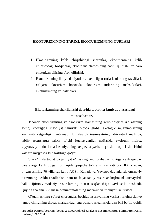 EKOTURIZMNING TARIXI. EKOTURIZMNING TURLARI
1. Ekoturizmning  kelib  chiqishidagi  sharoitlar,  ekoturizmning  kelib
chiqishidagi bosqichlar, ekoturizm atamasining qabul qilinishi, xalqaro
ekoturizm yilining e'lon qilinishi.
2. Ekoturizmning ilmiy adabiyotlarda keltirilgan turlari, ularning tavsiflari,
xalqaro  ekoturizm  bozorida 
ekoturizm  turlarining  mahsulotlari,
ekoturizmning yo`nalishlari.
Ekoturizmning shakllanishi davrida tabiat va jamiyat o‘rtasidagi
munosabatlar.
Jahonda ekoturizmning va ekoturizm atamasining kelib chiqishi XX asrning
so‘ngi  choragida  insoniyat  jamiyati  oldida  global  ekologik  muammolarning
kuchayib ketganligi hisoblanadi. Bu davrda insoniyatning tabiy–atrof muhitga,
tabiiy  resurslarga  salbiy  ta’siri  kuchayganligi  natijasida  ekologik  inqiroz
sayyoraviy hududlarda insoniyatning kelgusida yashab qolishini og‘irlashtirishini
xalqaro miqyosda kun tartibiga qo‘ydi.
Shu o‘rinda tabiat va jamiyat o‘rtasidagi munosabatlar hozirga kelib qanday
darajalarga kelib qolganligi haqida qisqacha to‘xtalish zarurati bor. Ikkinchidan,
o‘tgan asrning 70-yillariga kelib AQSh, Kanada va Yevropa davlatlarida ommaviy
turizmning keskin rivojlanishi ham na faqat tabiiy resurslar inqirozini kuchaytirdi
balki,  ijtimoiy-madaniy  resurslarning  butun  saqlanishiga  xavf  sola  boshladi.
Quyida ana shu ikki masala-muammolarning mazmun va mohiyati keltiriladi1.
O‘tgan asrning so‘ngi choragidan boshlab nsoniyatning yashash muhiti dunyo
jamoatchiligining diqqat markazidagi eng dolzarb muammolardan biri bo‘lib qoldi.
1.Douglas Pearce. Tourism Today:A Geographical Analysis. Second edition. Edindburgh Gate.
Harlow,1997. 204 p.
