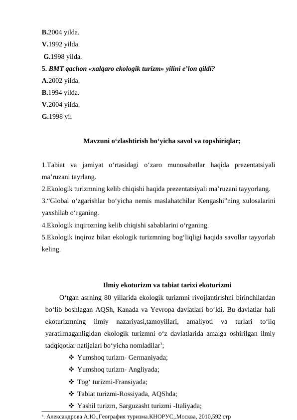 B.2004 yilda.
V.1992 yilda.
 G.1998 yilda.
5. BMT qachon «xalqaro ekologik turizm» yilini e’lon qildi?
A.2002 yilda.
B.1994 yilda.
V.2004 yilda.
G.1998 yil
Mavzuni o‘zlashtirish bo‘yicha savol va topshiriqlar;
1.Tabiat  va  jamiyat  o‘rtasidagi  o‘zaro  munosabatlar  haqida  prezentatsiyali
ma’ruzani tayrlang.
2.Ekologik turizmning kelib chiqishi haqida prezentatsiyali ma’ruzani tayyorlang.
3.“Global o‘zgarishlar bo‘yicha nemis maslahatchilar Kengashi”ning xulosalarini
yaxshilab o‘rganing.
4.Ekologik inqirozning kelib chiqishi sabablarini o‘rganing.
5.Ekologik inqiroz bilan ekologik turizmning bog‘liqligi haqida savollar tayyorlab
keling. 
Ilmiy ekoturizm va tabiat tarixi ekoturizmi
O‘tgan asrning 80 yillarida ekologik turizmni rivojlantirishni birinchilardan
bo‘lib boshlagan AQSh, Kanada va Yevropa davlatlari bo‘ldi. Bu davlatlar hali
ekoturizmning  ilmiy  nazariyasi,tamoyillari,  amaliyoti  va  turlari  to‘liq
yaratilmaganligidan ekologik turizmni o‘z davlatlarida amalga oshirilgan ilmiy
tadqiqotlar natijalari bo‘yicha nomladilar3;
 Yumshoq turizm- Germaniyada;
 Yumshoq turizm- Angliyada;
 Tog‘ turizmi-Fransiyada;
 Tabiat turizmi-Rossiyada, AQShda;
 Yashil turizm, Sarguzasht turizmi -Italiyada;
3. Александрова А.Ю.,География туризма.КНОРУС,.Москва, 2010,592 стр
