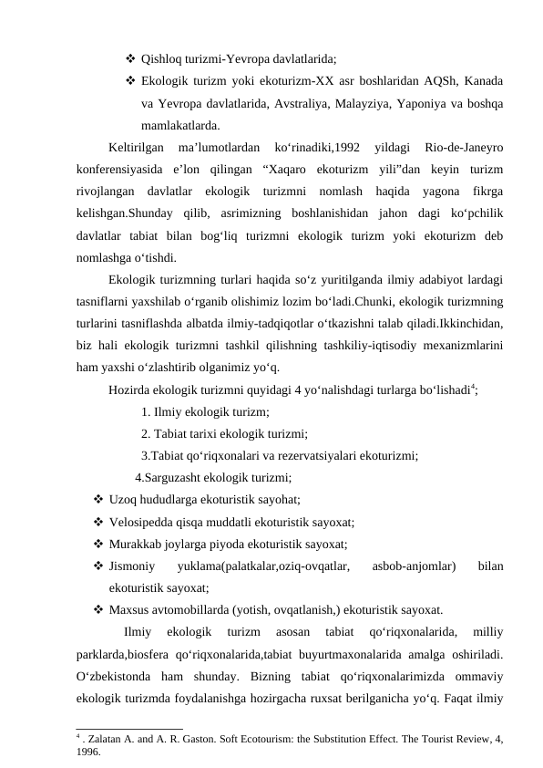 Qishloq turizmi-Yevropa davlatlarida;
 Ekologik turizm yoki ekoturizm-XX asr boshlaridan AQSh, Kanada
va Yevropa davlatlarida, Avstraliya, Malayziya, Yaponiya va boshqa
mamlakatlarda.
Keltirilgan  ma’lumotlardan  ko‘rinadiki,1992  yildagi  Rio-de-Janeyro
konferensiyasida  e’lon  qilingan  “Xaqaro  ekoturizm  yili”dan  keyin  turizm
rivojlangan  davlatlar  ekologik  turizmni  nomlash  haqida  yagona  fikrga
kelishgan.Shunday  qilib,  asrimizning  boshlanishidan  jahon  dagi  ko‘pchilik
davlatlar  tabiat  bilan  bog‘liq  turizmni  ekologik  turizm  yoki  ekoturizm  deb
nomlashga o‘tishdi.
Ekologik turizmning turlari haqida so‘z yuritilganda ilmiy adabiyot lardagi
tasniflarni yaxshilab o‘rganib olishimiz lozim bo‘ladi.Chunki, ekologik turizmning
turlarini tasniflashda albatda ilmiy-tadqiqotlar o‘tkazishni talab qiladi.Ikkinchidan,
biz hali ekologik turizmni tashkil qilishning tashkiliy-iqtisodiy mexanizmlarini
ham yaxshi o‘zlashtirib olganimiz yo‘q.
Hozirda ekologik turizmni quyidagi 4 yo‘nalishdagi turlarga bo‘lishadi4;
1. Ilmiy ekologik turizm;
2. Tabiat tarixi ekologik turizmi;
3.Tabiat qo‘riqxonalari va rezervatsiyalari ekoturizmi;
   4.Sarguzasht ekologik turizmi;
 Uzoq hududlarga ekoturistik sayohat;
 Velosipedda qisqa muddatli ekoturistik sayoxat;
 Murakkab joylarga piyoda ekoturistik sayoxat;
 Jismoniy  yuklama(palatkalar,oziq-ovqatlar,  asbob-anjomlar)  bilan
ekoturistik sayoxat;
 Maxsus avtomobillarda (yotish, ovqatlanish,) ekoturistik sayoxat.
 
Ilmiy  ekologik 
turizm  asosan  tabiat  qo‘riqxonalarida,  milliy
parklarda,biosfera qo‘riqxonalarida,tabiat buyurtmaxonalarida amalga oshiriladi.
O‘zbekistonda  ham  shunday.  Bizning  tabiat  qo‘riqxonalarimizda  ommaviy
ekologik turizmda foydalanishga hozirgacha ruxsat berilganicha yo‘q. Faqat ilmiy
4 . Zalatan A. and A. R. Gaston. Soft Ecotourism: the Substitution Effect. The Tourist Review, 4,
1996.
