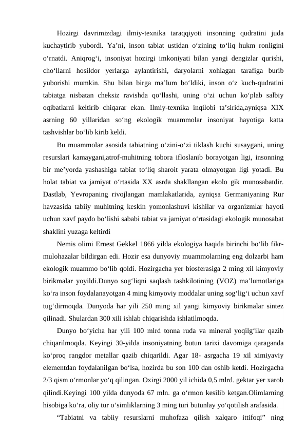 Hozirgi  davrimizdagi  ilmiy-texnika  taraqqiyoti  insonning  qudratini  juda
kuchaytirib yubordi. Ya’ni, inson tabiat ustidan o‘zining to‘liq hukm ronligini
o‘rnatdi. Aniqrog‘i, insoniyat hozirgi imkoniyati bilan yangi dengizlar qurishi,
cho‘llarni  hosildor  yerlarga  aylantirishi,  daryolarni  xohlagan  tarafiga  burib
yuborishi mumkin. Shu bilan birga ma’lum bo‘ldiki, inson o‘z kuch-qudratini
tabiatga  nisbatan  cheksiz  ravishda  qo‘llashi,  uning  o‘zi  uchun  ko‘plab  salbiy
oqibatlarni  keltirib  chiqarar  ekan.  Ilmiy-texnika  inqilobi  ta’sirida,ayniqsa  XIX
asrning  60  yillaridan  so‘ng  ekologik  muammolar  insoniyat  hayotiga  katta
tashvishlar bo‘lib kirib keldi. 
Bu muammolar asosida tabiatning o‘zini-o‘zi tiklash kuchi susaygani, uning
resurslari kamaygani,atrof-muhitning tobora ifloslanib borayotgan ligi, insonning
bir me’yorda yashashiga tabiat to‘liq sharoit yarata olmayotgan ligi yotadi. Bu
holat tabiat va jamiyat o‘rtasida XX asrda shakllangan ekolo gik munosabatdir.
Dastlab, Yevropaning rivojlangan mamlakatlarida, ayniqsa Germaniyaning Rur
havzasida tabiiy muhitning keskin yomonlashuvi kishilar va organizmlar hayoti
uchun xavf paydo bo‘lishi sababi tabiat va jamiyat o‘rtasidagi ekologik munosabat
shaklini yuzaga keltirdi
Nemis olimi Ernest Gekkel 1866 yilda ekologiya haqida birinchi bo‘lib fikr-
mulohazalar bildirgan edi. Hozir esa dunyoviy muammolarning eng dolzarbi ham
ekologik muammo bo‘lib qoldi. Hozirgacha yer biosferasiga 2 ming xil kimyoviy
birikmalar yoyildi.Dunyo sog‘liqni saqlash tashkilotining (VOZ) ma’lumotlariga
ko‘ra inson foydalanayotgan 4 ming kimyoviy moddalar uning sog‘lig‘i uchun xavf
tug‘dirmoqda. Dunyoda har yili 250 ming xil yangi kimyoviy birikmalar sintez
qilinadi. Shulardan 300 xili ishlab chiqarishda ishlatilmoqda. 
Dunyo bo‘yicha har yili 100 mlrd tonna ruda va mineral yoqilg‘ilar qazib
chiqarilmoqda. Keyingi 30-yilda insoniyatning butun tarixi davomiga qaraganda
ko‘proq rangdor metallar qazib chiqarildi. Agar 18- asrgacha 19 xil ximiyaviy
elementdan foydalanilgan bo‘lsa, hozirda bu son 100 dan oshib ketdi. Hozirgacha
2/3 qism o‘rmonlar yo‘q qilingan. Oxirgi 2000 yil ichida 0,5 mlrd. gektar yer xarob
qilindi.Keyingi 100 yilda dunyoda 67 mln. ga o‘rmon kesilib ketgan.Olimlarning
hisobiga ko‘ra, oliy tur o‘simliklarning 3 ming turi butunlay yo‘qotilish arafasida.
“Tabiatni  va  tabiiy  resurslarni  muhofaza  qilish  xalqaro  ittifoqi”  ning
