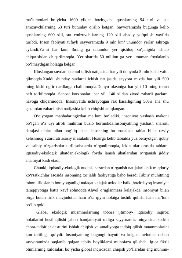 ma’lumotlari  bo‘yicha  1600  yildan  hozirgacha  qushlarning  94  turi  va  sut
emizuvchilarning 63 turi butunlay qirilib ketgan. Sayyoramizda bugunga kelib
qushlarning  600  xili,  sut  emizuvchilarning  120  xili  abadiy  yo‘qolish  xavfida
turibdi. Inson faoliyati tufayli sayyoramizda 9 mln km2  unumdor yerlar sahroga
aylandi.Ya’ni  har  kuni  3ming  ga  unumdor  yer  qishloq  xo‘jaligida  ishlab
chiqarishdan chiqarilmoqda. Yer sharida 50 million ga yer umuman foydalanib
bo‘lmaydigan holatga kelgan.
Ifloslangan suvdan istemol qilish natijasida har yili dunyoda 5 mln kishi vafot
qilmoqda.Xuddi shunday suvlarni ichish natijasida sayyora mizda har yili 500
ming kishi og‘ir dardlarga chalinmoqda.Dunyo okeaniga har yili 10 ming tonna
neft to‘kilmoqda. Sanoat korxonalari har yili 140 xildan ziyod zaharli gazlarni
havoga chiqarmoqda. Insoniyatda uchrayotgan rak kasalligining 50%i ana shu
gazlardan zaharlanish natijasida kelib chiqishi aniqlangan.
O‘qiyotgan manbalaringizdan ma’lum bo‘ladiki, insoniyat yashash makoni
bo‘lgan o‘z uyi atrofi muhitini buzib bormokda.Insoniyatning yashash sharoiti
darajasi  tabiat  bilan  bog‘liq  ekan,  insonning  bu  masalada  tabiat  bilan  uzviy
kelishmog‘i zarurati asosiy masaladir. Hozirga kelib tabiatda yuz berayotgan ijobiy
va salbiy o‘zgarishlar turli sohalarda o‘rganilmoqda, lekin ular orasida tabiatni
iqtisodiy-ekologik  jihatdan,ekologik  foyda  lanish  jihatlaridan  o‘rganish  jiddiy
ahamiyat kasb etadi. 
Chunki, iqtisodiy-ekologik nuqtai- nazardan o‘rganish natijalari anik miqdoriy
ko‘rsatkichlar asosida insonning xo‘jalik faoliyatiga baho beradi.Tabiiy muhitning
tobora ifloslanib borayotganligi nafaqat kelajak avlodlar balki,hozirdayoq insoniyat
taraqqiyotiga katta xavf solmoqda.Ahvol o‘nglanmasa kelajakda insoniyat bilan
birga butun tirik mavjudotlar ham o‘ta qiyin holatga tushib qolishi ham ma’lum
bo‘lib qoldi.
Glabal  ekologik  muammolarning  tobora  ijtimoiy-  iqtisodiy  inqiroz
holatlarini hosil qilishi jahon hamjamiyati oldiga sayyoramiz miqyosida keskin
chora-tadbirlar dasturini ishlab chiqish va amaliyotga tadbiq qilish muammolarini
kun tartibiga qo‘ydi. Insoniyatning bugungi  hayoti  va kelgusi  avlodlar  uchun
sayyoramizda saqlanib qolgan tabiiy boyliklarni muhofaza qilishda ilg‘or fikrli
olimlarning xulosalari bo‘yicha global inqirozdan chiqish yo‘llaridan eng muhimi-
