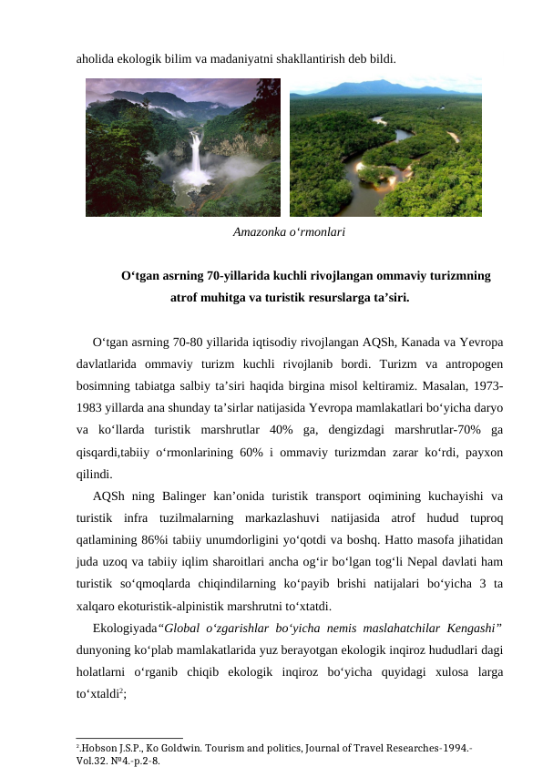 aholida ekologik bilim va madaniyatni shakllantirish deb bildi.
   
   
Amazonka o‘rmonlari
O‘tgan asrning 70-yillarida kuchli rivojlangan ommaviy turizmning
atrof muhitga va turistik resurslarga ta’siri.
O‘tgan asrning 70-80 yillarida iqtisodiy rivojlangan AQSh, Kanada va Yevropa
davlatlarida  ommaviy  turizm  kuchli  rivojlanib  bordi.  Turizm  va  antropogen
bosimning tabiatga salbiy ta’siri haqida birgina misol keltiramiz. Masalan, 1973-
1983 yillarda ana shunday ta’sirlar natijasida Yevropa mamlakatlari bo‘yicha daryo
va  ko‘llarda  turistik  marshrutlar  40%  ga,  dengizdagi  marshrutlar-70%  ga
qisqardi,tabiiy o‘rmonlarining 60% i ommaviy turizmdan zarar ko‘rdi, payxon
qilindi.
AQSh  ning  Balinger  kan’onida  turistik  transport  oqimining  kuchayishi  va
turistik  infra  tuzilmalarning  markazlashuvi  natijasida  atrof  hudud  tuproq
qatlamining 86%i tabiiy unumdorligini yo‘qotdi va boshq. Hatto masofa jihatidan
juda uzoq va tabiiy iqlim sharoitlari ancha og‘ir bo‘lgan tog‘li Nepal davlati ham
turistik  so‘qmoqlarda  chiqindilarning  ko‘payib  brishi  natijalari  bo‘yicha  3  ta
xalqaro ekoturistik-alpinistik marshrutni to‘xtatdi.
Ekologiyada“Global o‘zgarishlar bo‘yicha nemis maslahatchilar Kengashi”
dunyoning ko‘plab mamlakatlarida yuz berayotgan ekologik inqiroz hududlari dagi
holatlarni  o‘rganib  chiqib  ekologik  inqiroz  bo‘yicha  quyidagi  xulosa  larga
to‘xtaldi2;
2.Hobson J.S.P., Ko Goldwin. Tourism and politics, Journal of Travel Researches-1994.-
Vol.32. №4.-p.2-8.

