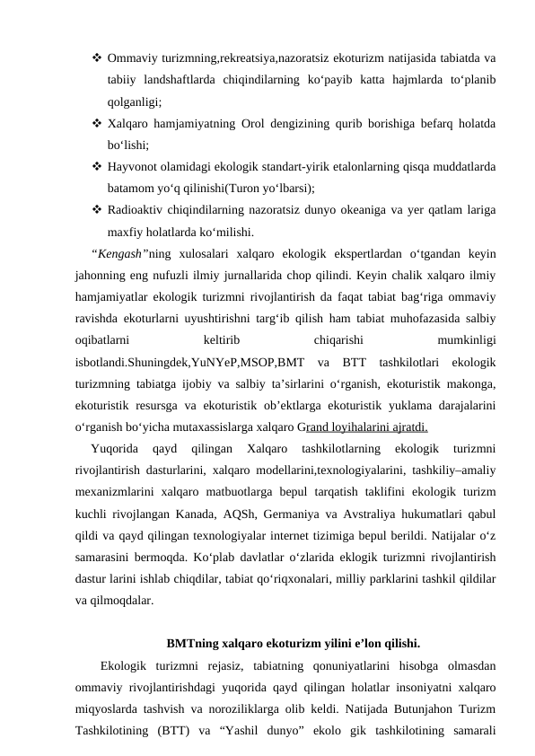  Ommaviy turizmning,rekreatsiya,nazoratsiz ekoturizm natijasida tabiatda va
tabiiy  landshaftlarda  chiqindilarning  ko‘payib  katta  hajmlarda  to‘planib
qolganligi;
 Xalqaro hamjamiyatning Orol dengizining qurib borishiga befarq holatda
bo‘lishi;
 Hayvonot olamidagi ekologik standart-yirik etalonlarning qisqa muddatlarda
batamom yo‘q qilinishi(Turon yo‘lbarsi);
 Radioaktiv chiqindilarning nazoratsiz dunyo okeaniga va yer qatlam lariga
maxfiy holatlarda ko‘milishi.
“Kengash”ning  xulosalari  xalqaro  ekologik  ekspertlardan  o‘tgandan  keyin
jahonning eng nufuzli ilmiy jurnallarida chop qilindi. Keyin chalik xalqaro ilmiy
hamjamiyatlar ekologik turizmni rivojlantirish da faqat tabiat bag‘riga ommaviy
ravishda ekoturlarni uyushtirishni targ‘ib qilish ham tabiat muhofazasida salbiy
oqibatlarni
 
keltirib
 
chiqarishi
 
mumkinligi
isbotlandi.Shuningdek,YuNYeP,MSOP,BMT  va  BTT  tashkilotlari  ekologik
turizmning tabiatga ijobiy va salbiy ta’sirlarini o‘rganish, ekoturistik makonga,
ekoturistik  resursga  va ekoturistik ob’ektlarga ekoturistik  yuklama darajalarini
o‘rganish bo‘yicha mutaxassislarga xalqaro Grand loyihalarini ajratdi.
Yuqorida  qayd  qilingan  Xalqaro  tashkilotlarning  ekologik  turizmni
rivojlantirish dasturlarini, xalqaro modellarini,texnologiyalarini, tashkiliy–amaliy
mexanizmlarini  xalqaro  matbuotlarga  bepul  tarqatish  taklifini  ekologik  turizm
kuchli rivojlangan Kanada, AQSh, Germaniya va Avstraliya hukumatlari qabul
qildi va qayd qilingan texnologiyalar internet tizimiga bepul berildi. Natijalar o‘z
samarasini bermoqda. Ko‘plab davlatlar o‘zlarida eklogik turizmni rivojlantirish
dastur larini ishlab chiqdilar, tabiat qo‘riqxonalari, milliy parklarini tashkil qildilar
va qilmoqdalar.
BMTning xalqaro ekoturizm yilini e’lon qilishi.
 Ekologik  turizmni  rejasiz,  tabiatning  qonuniyatlarini  hisobga  olmasdan
ommaviy rivojlantirishdagi yuqorida qayd qilingan holatlar insoniyatni xalqaro
miqyoslarda tashvish va noroziliklarga olib keldi. Natijada Butunjahon Turizm
Tashkilotining  (BTT)  va  “Yashil  dunyo”  ekolo  gik  tashkilotining  samarali
