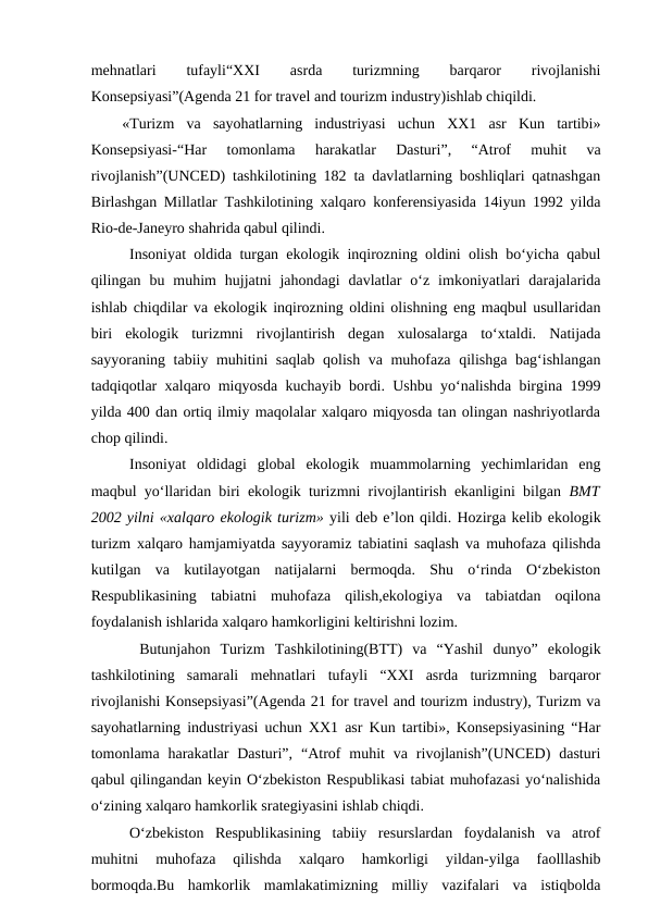 mehnatlari
 
tufayli“XXI
 
asrda
 
turizmning
 
barqaror
 
rivojlanishi
Konsepsiyasi”(Agenda 21 for travel and tourizm industry)ishlab chiqildi.
 «Turizm  va  sayohatlarning  industriyasi  uchun  XX1  asr  Kun  tartibi»
Konsepsiyasi-“Har  tomonlama  harakatlar  Dasturi”,  “Atrof  muhit  va
rivojlanish”(UNCED) tashkilotining 182 ta davlatlarning boshliqlari qatnashgan
Birlashgan Millatlar Tashkilotining xalqaro konferensiyasida 14iyun 1992 yilda
Rio-de-Janeyro shahrida qabul qilindi.
Insoniyat oldida turgan ekologik inqirozning oldini olish bo‘yicha qabul
qilingan  bu  muhim  hujjatni  jahondagi  davlatlar  o‘z  imkoniyatlari  darajalarida
ishlab chiqdilar va ekologik inqirozning oldini olishning eng maqbul usullaridan
biri  ekologik  turizmni  rivojlantirish  degan  xulosalarga  to‘xtaldi.  Natijada
sayyoraning tabiiy muhitini saqlab qolish va muhofaza qilishga bag‘ishlangan
tadqiqotlar xalqaro miqyosda kuchayib bordi. Ushbu yo‘nalishda birgina 1999
yilda 400 dan ortiq ilmiy maqolalar xalqaro miqyosda tan olingan nashriyotlarda
chop qilindi.
Insoniyat  oldidagi  global  ekologik  muammolarning  yechimlaridan  eng
maqbul yo‘llaridan biri ekologik turizmni rivojlantirish ekanligini bilgan  BMT
2002 yilni «xalqaro ekologik turizm» yili deb e’lon qildi. Hozirga kelib ekologik
turizm xalqaro hamjamiyatda sayyoramiz tabiatini saqlash va muhofaza qilishda
kutilgan  va  kutilayotgan  natijalarni  bermoqda.  Shu  o‘rinda  O‘zbekiston
Respublikasining  tabiatni  muhofaza  qilish,ekologiya  va  tabiatdan  oqilona
foydalanish ishlarida xalqaro hamkorligini keltirishni lozim.
 Butunjahon  Turizm  Tashkilotining(BTT)  va  “Yashil  dunyo”  ekologik
tashkilotining  samarali  mehnatlari  tufayli  “XXI  asrda  turizmning  barqaror
rivojlanishi Konsepsiyasi”(Agenda 21 for travel and tourizm industry), Turizm va
sayohatlarning industriyasi uchun XX1 asr Kun tartibi», Konsepsiyasining “Har
tomonlama harakatlar  Dasturi”,  “Atrof  muhit  va  rivojlanish”(UNCED)  dasturi
qabul qilingandan keyin O‘zbekiston Respublikasi tabiat muhofazasi yo‘nalishida
o‘zining xalqaro hamkorlik srategiyasini ishlab chiqdi.
O‘zbekiston  Respublikasining  tabiiy  resurslardan  foydalanish  va  atrof
muhitni  muhofaza  qilishda  xalqaro  hamkorligi  yildan-yilga  faolllashib
bormoqda.Bu  hamkorlik  mamlakatimizning  milliy  vazifalari  va  istiqbolda
