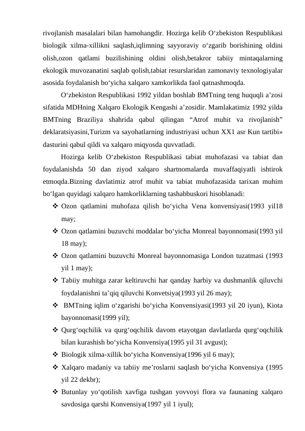 rivojlanish masalalari bilan hamohangdir. Hozirga kelib O‘zbekiston Respublikasi
biologik xilma-xillikni saqlash,iqlimning sayyoraviy o‘zgarib borishining oldini
olish,ozon  qatlami  buzilishining  oldini  olish,betakror  tabiiy  mintaqalarning
ekologik muvozanatini saqlab qolish,tabiat resurslaridan zamonaviy texnologiyalar
asosida foydalanish bo‘yicha xalqaro xamkorlikda faol qatnashmoqda.
O‘zbekiston Respublikasi 1992 yildan boshlab BMTning teng huquqli a’zosi
sifatida MDHning Xalqaro Ekologik Kengashi a’zosidir. Mamlakatimiz 1992 yilda
BMTning  Braziliya  shahrida  qabul  qilingan  “Atrof  muhit  va  rivojlanish”
deklaratsiyasini,Turizm va sayohatlarning industriyasi uchun XX1 asr Kun tartibi»
dasturini qabul qildi va xalqaro miqyosda quvvatladi.
Hozirga kelib O‘zbekiston Respublikasi  tabiat muhofazasi va tabiat dan
foydalanishda  50  dan  ziyod  xalqaro  shartnomalarda  muvaffaqiyatli  ishtirok
etmoqda.Bizning davlatimiz atrof muhit va tabiat muhofazasida tarixan muhim
bo‘lgan quyidagi xalqaro hamkorliklarning tashabbuskori hisoblanadi:
 Ozon qatlamini muhofaza qilish bo‘yicha Vena konvensiyasi(1993 yil18
may;
 Ozon qatlamini buzuvchi moddalar bo‘yicha Monreal bayonnomasi(1993 yil
18 may);
 Ozon qatlamini buzuvchi Monreal bayonnomasiga London tuzatmasi (1993
yil 1 may);
 Tabiiy muhitga zarar keltiruvchi har qanday harbiy va dushmanlik qiluvchi
foydalanishni ta’qiq qiluvchi Konvetsiya(1993 yil 26 may);
  BMTning iqlim o‘zgarishi bo‘yicha Konvensiyasi(1993 yil 20 iyun), Kiota
bayonnomasi(1999 yil);
 Qurg‘oqchilik va qurg‘oqchilik davom etayotgan davlatlarda qurg‘oqchilik
bilan kurashish bo‘yicha Konvensiya(1995 yil 31 avgust);
 Biologik xilma-xillik bo‘yicha Konvensiya(1996 yil 6 may);
 Xalqaro madaniy va tabiiy me’roslarni saqlash bo‘yicha Konvensiya (1995
yil 22 dekbr);
 Butunlay yo‘qotilish xavfiga tushgan yovvoyi flora va faunaning xalqaro
savdosiga qarshi Konvensiya(1997 yil 1 iyul);
