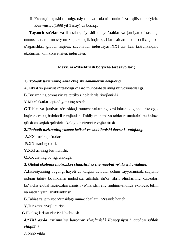  Yovvoyi  qushlar  migratsiyasi  va  ularni  muhofaza  qilish  bo‘yicha
Konvensiya(1998 yil 1 may) va boshq..
Tayanch so‘zlar va iboralar;  “yashil dunyo”,tabiat va jamiyat o‘rtasidagi
munosabatlar,ommaviy turizm, ekologik inqiroz,tabiat ustidan hukmron lik, global
o‘zgarishlar, global  inqiroz, sayohatlar  industriyasi,XX1-asr  kun tartibi,xalqaro
ekoturizm yili, konvensiya, industriya.
Mavzuni o‘zlashtirish bo‘yicha test savollari;
1.Ekologik turizmning kelib chiqishi sabablarini belgilang.
A.Tabiat va jamiyat o‘rtasidagi o‘zaro munosabatlarning muvozanatdaligi.
B.Turizmning ommaviy va tartibsiz holatlarda rivojlanishi.
V.Mamlakatlar iqtisodiyotining o‘sishi.
G.Tabiat va jamiyat o‘rtasidagi munosabatlarning keskinlashuvi,global ekologik
inqirozlarning halokatli rivojlanishi.Tabiiy muhitni va tabiat resurslarini muhofaza
qilish va saqlab qolishda ekologik turizmni rivojlantirish.
2.Ekologik turizmning yuzaga kelishi va shakllanishi davrini   aniqlang.
 A.XX asrning o‘rtalari.
 B.XX asrning oxiri.
V.XXI asrning boshlanishi.
G.XX asrning so‘ngi choragi.
3. Global ekologik inqirozdan chiqishning eng maqbul yo‘llarini aniqlang. 
A.Insoniyatning bugungi hayoti va kelgusi avlodlar uchun sayyoramizda saqlanib
qolgan tabiiy boyliklarni muhofaza qilishda ilg‘or fikrli olimlarning xulosalari
bo‘yicha global inqirozdan chiqish yo‘llaridan eng muhimi-aholida ekologik bilim
va madaniyatni shakllantirish.
B.Tabiat va jamiyat o‘rtasidagi munosabatlarni o‘rganib borish.
V.Turizmni rivojlantirish.
   G.Ekologik dasturlar ishlab chiqish.
4.“XXI  asrda turizmning barqaror  rivojlanishi  Konsepsiyasi”  qachon ishlab
chiqildi ?
A.2002 yilda.
