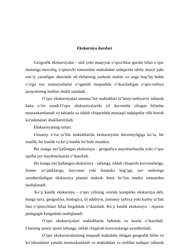 Ekskursiya darslari
Geografik ekskursiyalar - sinf yoki muayyan o’quvchilar guruhi bilan o’quv
dasturiga muvofiq, o’qituvchi tomonidan maktabdan tashqarida tabiiy muxit yoki
sun’iy yaratilgan sharoitda ob’ektlarning yashash muhiti va unga bog’liq holda
o’ziga  xos  xususiyatlarini  o’rganish  maqsadida  o’tkaziladigan  o’quv-tarbiya
jarayonining muhim shakli sanaladi.
O’quv ekskursiyalari umuma’lim maktablari ta’limiy-tarbiyaviy ishlarda
katta  o’rin  tutadi.O’quv  ekskursiyalarida  yil  davomida  olingan  bilimlar
mustaxkamlanadi va tabiatda va ishlab chiqarishda mustaqil tadqiqotlar olib borish
ko’nikmalari shakllantiriladi.
Ekskursiyaning turlari.
Umumiy o’rta ta’lim maktablarida ekskursiyalar davomiyligiga ko’ra, bir
soatlik, bir kunlik va ko’p kunlik bo’lishi mumkin.
Bir soatga mo’ljallangan ekskursiya - geografiya maydonchasida yoki o’quv
tajriba yer maydonchasida o’tkaziladi.
Bir kunga mo’ljallangan ekskursiya - tabiatga, ishlab chiqarish korxonalariga,
fermer  xo’jaliklariga,  hayvonot  yoki  botanika  bog’iga,  suv  omboriga
uyushtiriladigan  ekskursiya  planini  maktab  ilmiy  bo’lim  mudiri  tomonidan
tasdiqlanadi.
Ko’p kunlik ekskursiya - o’quv yilining oxirida kompleks ekskursiya deb,
bunga tarix, geografiya, biologiya, til adabiyot, jismoniy tarbiya yoki harbiy ta’lim
fani o’qituvchilari bilan birgalikda o’tkaziladi. Ko’p kunlik ekskursiya - rejasini
pedagogik kengashda tasdiqlanadi.
O’quv  ekskursiyalari  maktablarda  bahorda  va  kuzda  o’tkaziladi.
Ularning asosiy qismi tabiatga, ishlab chiqarish korxonalariga uyushtiriladi.
O’quv ekskursiyalarining maqsadi maktabda olingan geografik bilim va
ko’nikmalarni yanada mustaxkamlash va maktabdan va sinfdan tashqari ishlarda

