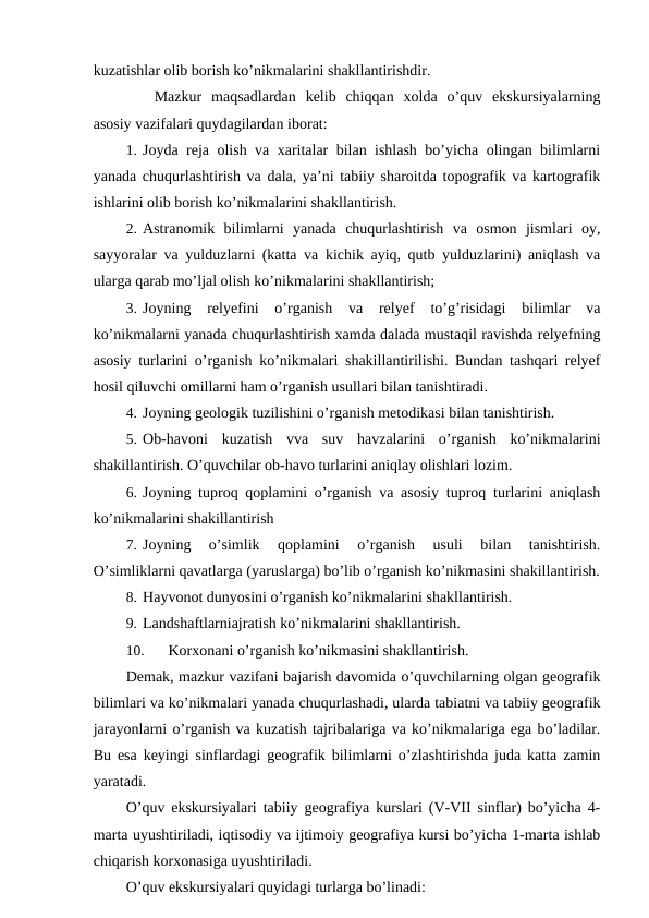 kuzatishlar olib borish ko’nikmalarini shakllantirishdir.
Mazkur  maqsadlardan  kelib  chiqqan  xolda  o’quv  ekskursiyalarning
asosiy vazifalari quydagilardan iborat:
1. Joyda reja olish va xaritalar bilan ishlash bo’yicha olingan bilimlarni
yanada chuqurlashtirish va dala, ya’ni tabiiy sharoitda topografik va kartografik
ishlarini olib borish ko’nikmalarini shakllantirish.
2. Astranomik  bilimlarni  yanada  chuqurlashtirish  va  osmon  jismlari  oy,
sayyoralar va yulduzlarni (katta va kichik ayiq, qutb yulduzlarini) aniqlash va
ularga qarab mo’ljal olish ko’nikmalarini shakllantirish;
3. Joyning  relyefini  o’rganish  va  relyef  to’g’risidagi  bilimlar  va
ko’nikmalarni yanada chuqurlashtirish xamda dalada mustaqil ravishda relyefning
asosiy turlarini o’rganish ko’nikmalari shakillantirilishi. Bundan tashqari relyef
hosil qiluvchi omillarni ham o’rganish usullari bilan tanishtiradi.
4. Joyning geologik tuzilishini o’rganish metodikasi bilan tanishtirish.
5. Ob-havoni  kuzatish  vva  suv  havzalarini  o’rganish  ko’nikmalarini
shakillantirish. O’quvchilar ob-havo turlarini aniqlay olishlari lozim.
6. Joyning tuproq qoplamini o’rganish va asosiy tuproq turlarini aniqlash
ko’nikmalarini shakillantirish
7. Joyning  o’simlik  qoplamini  o’rganish  usuli  bilan  tanishtirish.
O’simliklarni qavatlarga (yaruslarga) bo’lib o’rganish ko’nikmasini shakillantirish.
8. Hayvonot dunyosini o’rganish ko’nikmalarini shakllantirish.
9. Landshaftlarniajratish ko’nikmalarini shakllantirish.
10.
Korxonani o’rganish ko’nikmasini shakllantirish.
Demak, mazkur vazifani bajarish davomida o’quvchilarning olgan geografik
bilimlari va ko’nikmalari yanada chuqurlashadi, ularda tabiatni va tabiiy geografik
jarayonlarni o’rganish va kuzatish tajribalariga va ko’nikmalariga ega bo’ladilar.
Bu esa keyingi sinflardagi geografik bilimlarni o’zlashtirishda juda katta zamin
yaratadi.
O’quv ekskursiyalari tabiiy geografiya kurslari (V-VII sinflar) bo’yicha 4-
marta uyushtiriladi, iqtisodiy va ijtimoiy geografiya kursi bo’yicha 1-marta ishlab
chiqarish korxonasiga uyushtiriladi.
O’quv ekskursiyalari quyidagi turlarga bo’linadi:
