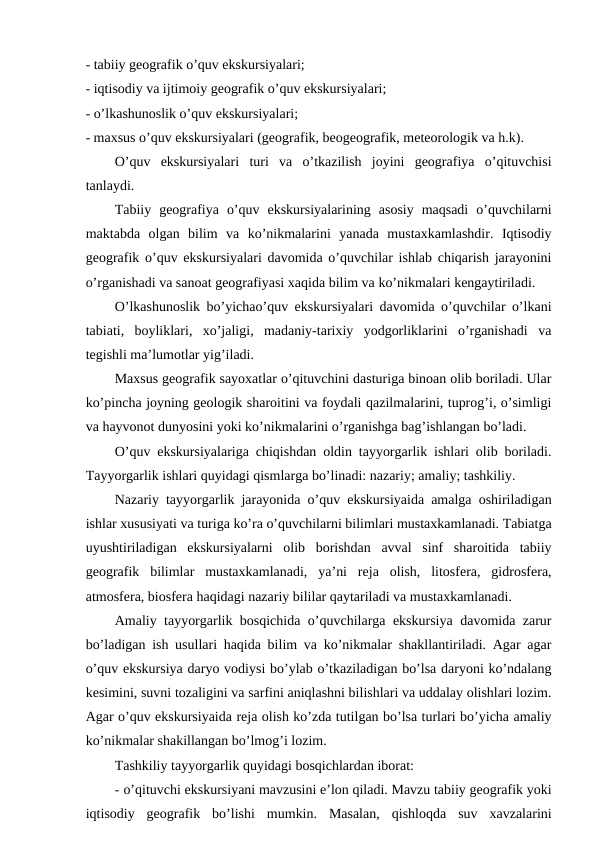 - tabiiy geografik o’quv ekskursiyalari;
- iqtisodiy va ijtimoiy geografik o’quv ekskursiyalari;
- o’lkashunoslik o’quv ekskursiyalari;
- maxsus o’quv ekskursiyalari (geografik, beogeografik, meteorologik va h.k).
O’quv  ekskursiyalari  turi  va  o’tkazilish  joyini  geografiya  o’qituvchisi
tanlaydi.
Tabiiy  geografiya  o’quv  ekskursiyalarining  asosiy  maqsadi  o’quvchilarni
maktabda  olgan  bilim  va  ko’nikmalarini  yanada  mustaxkamlashdir.  Iqtisodiy
geografik o’quv ekskursiyalari davomida o’quvchilar ishlab chiqarish jarayonini
o’rganishadi va sanoat geografiyasi xaqida bilim va ko’nikmalari kengaytiriladi.
O’lkashunoslik bo’yichao’quv ekskursiyalari davomida o’quvchilar o’lkani
tabiati,  boyliklari,  xo’jaligi,  madaniy-tarixiy  yodgorliklarini  o’rganishadi  va
tegishli ma’lumotlar yig’iladi.
Maxsus geografik sayoxatlar o’qituvchini dasturiga binoan olib boriladi. Ular
ko’pincha joyning geologik sharoitini va foydali qazilmalarini, tuprog’i, o’simligi
va hayvonot dunyosini yoki ko’nikmalarini o’rganishga bag’ishlangan bo’ladi.
O’quv ekskursiyalariga chiqishdan oldin tayyorgarlik ishlari olib boriladi.
Tayyorgarlik ishlari quyidagi qismlarga bo’linadi: nazariy; amaliy; tashkiliy.
Nazariy tayyorgarlik jarayonida o’quv ekskursiyaida amalga oshiriladigan
ishlar xususiyati va turiga ko’ra o’quvchilarni bilimlari mustaxkamlanadi. Tabiatga
uyushtiriladigan  ekskursiyalarni  olib  borishdan  avval  sinf  sharoitida  tabiiy
geografik  bilimlar  mustaxkamlanadi,  ya’ni  reja  olish,  litosfera,  gidrosfera,
atmosfera, biosfera haqidagi nazariy bililar qaytariladi va mustaxkamlanadi.
Amaliy tayyorgarlik bosqichida o’quvchilarga ekskursiya davomida zarur
bo’ladigan ish usullari haqida bilim va ko’nikmalar shakllantiriladi. Agar agar
o’quv ekskursiya daryo vodiysi bo’ylab o’tkaziladigan bo’lsa daryoni ko’ndalang
kesimini, suvni tozaligini va sarfini aniqlashni bilishlari va uddalay olishlari lozim.
Agar o’quv ekskursiyaida reja olish ko’zda tutilgan bo’lsa turlari bo’yicha amaliy
ko’nikmalar shakillangan bo’lmog’i lozim.
Tashkiliy tayyorgarlik quyidagi bosqichlardan iborat:
- o’qituvchi ekskursiyani mavzusini e’lon qiladi. Mavzu tabiiy geografik yoki
iqtisodiy  geografik  bo’lishi  mumkin.  Masalan,  qishloqda  suv  xavzalarini
