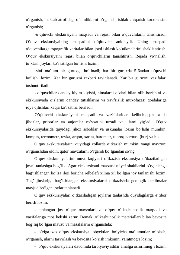 o’rganish, maktab atrofidagi o’simliklarni o’rganish, ishlab chiqarish korxonasini
o’rganish;
-o’qituvchi ekskursiyani maqsadi va rejasi bilan o’quvchilarni tanishtiradi.
O’quv  ekskursiyaining  maqsadini  o’qituvchi  aniqlaydi.  Uning  maqsadi
o’quvchilarga topografik xaritalar bilan joyd ishlash ko’nikmalarini shakllantirish.
O’quv  ekskursiyaini  rejasi  bilan  o’quvchilarni  tanishtirish.  Rejada  yo’nalish,
to’xtash joylari ko’rsatilgan bo’lishi lozim;
-sinf  ma’lum  bir  guruxga  bo’linadi;  har  bir  guruxda  5-6tadan  o’quvchi
bo’lishi lozim. Xar bir guruxni raxbari tayinlanadi. Xar bir guruxni vazifalari
tushuntiriladi;
- o’quvchilar qanday kiyim kiyishi, nimalarni o’zlari bilan olib borishini va
ekskursiyada o’zlarini qanday tutishlarini va xavfsizlik muxofazasi qoidalariga
roya qilishlari xaqia ko’rsatma beriladi.
O’qituvchi  ekskursiyani  maqsadi  va  vazifalaridan  kelibchiqqan  xolda
jihozlar,  priborlar  va  anjomlar  ro’yxatini  tuzadi  va  ularni  yig’adi.  O’quv
ekskursiyalarida quyidagi jihoz asboblar va uskunalar lozim bo’lishi mumkin:
kompas, termometr, reyka, arqon, xarita, barometr, tuproq parmasi (bur) va h.k.
O’quv ekskursiyalarini quyidagi xollarda o’tkazish mumkin: yangi mavzuni
o’rganishdan oldin; qator mavzularni o’rganib bo’lgandan so’ng.
O’quv ekskursiyalarini  muvoffaqiyatli  o’tkazish  ekskursiya  o’tkaziladigan
joyni tanlashga bog’lik. Agar ekskursiyani mavzusi relyef shakllarini o’rganishga
bag’ishlangan bo’lsa iloji boricha relbelefi xilma xil bo’lgan joy tanlanishi lozim.
Tog’  jinslariga  bag’ishlangan  ekskursiyalarni  o’tkazishda  geologik  ochilmalar
mavjud bo’lgan joylar tanlanadi.
O’quv ekskursiyalari o’tkaziladigan joylarni tanlashda quyidagilarga e’tibor
berish lozim:
- tanlangan  joy  o’quv  mavzulari  va  o’quv  o’lkashunoslik  maqsadi  va
vazifalariga mos kelishi zarur. Demak, o’lkashunoslik materiallari bilan bevosita
bog’liq bo’lgan mavzu va masalalarni o’rganishda;
- o’ziga xos o’quv ekskursiyai obyektlari bo’yicha ma’lumotlar to’plash,
o’rganish, ularni tasvirlash va bevosita ko’rish imkonini yaratmog’i lozim;
- o’quv ekskursiyalari davomida tarbiyaviy ishlar amalga oshirilmog’i lozim.
