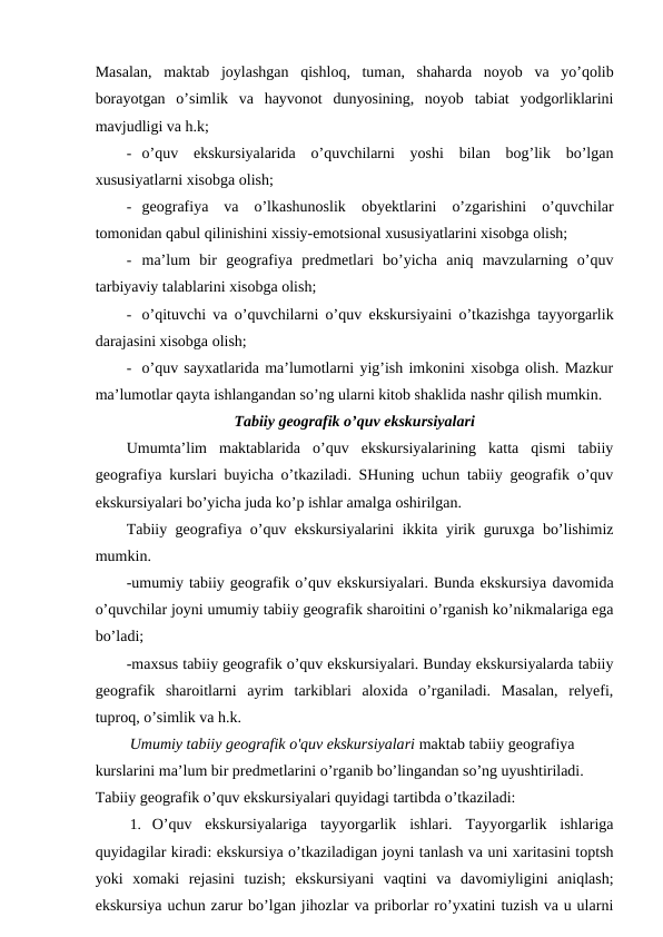 Masalan,  maktab  joylashgan  qishloq,  tuman,  shaharda  noyob  va  yo’qolib
borayotgan  o’simlik  va  hayvonot  dunyosining,  noyob  tabiat  yodgorliklarini
mavjudligi va h.k;
- o’quv  ekskursiyalarida  o’quvchilarni  yoshi  bilan  bog’lik  bo’lgan
xususiyatlarni xisobga olish;
- geografiya  va  o’lkashunoslik  obyektlarini  o’zgarishini  o’quvchilar
tomonidan qabul qilinishini xissiy-emotsional xususiyatlarini xisobga olish;
- ma’lum  bir  geografiya  predmetlari  bo’yicha  aniq  mavzularning  o’quv
tarbiyaviy talablarini xisobga olish;
- o’qituvchi va o’quvchilarni o’quv ekskursiyaini o’tkazishga tayyorgarlik
darajasini xisobga olish;
- o’quv sayxatlarida ma’lumotlarni yig’ish imkonini xisobga olish. Mazkur
ma’lumotlar qayta ishlangandan so’ng ularni kitob shaklida nashr qilish mumkin.
Tabiiy geografik o’quv ekskursiyalari
Umumta’lim  maktablarida  o’quv  ekskursiyalarining  katta  qismi  tabiiy
geografiya kurslari buyicha o’tkaziladi. SHuning uchun tabiiy geografik o’quv
ekskursiyalari bo’yicha juda ko’p ishlar amalga oshirilgan.
Tabiiy geografiya o’quv ekskursiyalarini ikkita yirik guruxga bo’lishimiz
mumkin.
-umumiy tabiiy geografik o’quv ekskursiyalari. Bunda ekskursiya davomida
o’quvchilar joyni umumiy tabiiy geografik sharoitini o’rganish ko’nikmalariga ega
bo’ladi;
-maxsus tabiiy geografik o’quv ekskursiyalari. Bunday ekskursiyalarda tabiiy
geografik  sharoitlarni  ayrim  tarkiblari  aloxida  o’rganiladi.  Masalan,  relyefi,
tuproq, o’simlik va h.k.
Umumiy tabiiy geografik o'quv ekskursiyalari maktab tabiiy geografiya 
kurslarini ma’lum bir predmetlarini o’rganib bo’lingandan so’ng uyushtiriladi. 
Tabiiy geografik o’quv ekskursiyalari quyidagi tartibda o’tkaziladi:
1. O’quv  ekskursiyalariga  tayyorgarlik  ishlari.  Tayyorgarlik  ishlariga
quyidagilar kiradi: ekskursiya o’tkaziladigan joyni tanlash va uni xaritasini toptsh
yoki  xomaki  rejasini  tuzish;  ekskursiyani  vaqtini  va  davomiyligini  aniqlash;
ekskursiya uchun zarur bo’lgan jihozlar va priborlar ro’yxatini tuzish va u ularni

