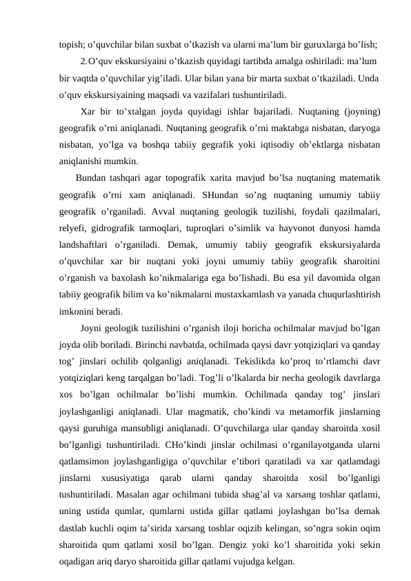 topish; o’quvchilar bilan suxbat o’tkazish va ularni ma’lum bir guruxlarga bo’lish;
2.O’quv ekskursiyaini o’tkazish quyidagi tartibda amalga oshiriladi: ma’lum 
bir vaqtda o’quvchilar yig’iladi. Ular bilan yana bir marta suxbat o’tkaziladi. Unda
o’quv ekskursiyaining maqsadi va vazifalari tushuntiriladi.
Xar  bir  to’xtalgan  joyda  quyidagi  ishlar  bajariladi.  Nuqtaning  (joyning)
geografik o’rni aniqlanadi. Nuqtaning geografik o’rni maktabga nisbatan, daryoga
nisbatan, yo’lga va boshqa tabiiy gegrafik yoki iqtisodiy ob’ektlarga nisbatan
aniqlanishi mumkin.
Bundan tashqari agar topografik xarita mavjud bo’lsa nuqtaning matematik
geografik  o’rni  xam  aniqlanadi.  SHundan  so’ng  nuqtaning  umumiy  tabiiy
geografik o’rganiladi. Avval  nuqtaning geologik tuzilishi, foydali  qazilmalari,
relyefi, gidrografik tarmoqlari, tuproqlari o’simlik va hayvonot dunyosi hamda
landshaftlari  o’rganiladi.  Demak,  umumiy  tabiiy  geografik  ekskursiyalarda
o’quvchilar  xar  bir  nuqtani  yoki  joyni  umumiy  tabiiy  geografik  sharoitini
o’rganish va baxolash ko’nikmalariga ega bo’lishadi. Bu esa yil davomida olgan
tabiiy geografik bilim va ko’nikmalarni mustaxkamlash va yanada chuqurlashtirish
imkonini beradi.
Joyni geologik tuzilishini o’rganish iloji boricha ochilmalar mavjud bo’lgan
joyda olib boriladi. Birinchi navbatda, ochilmada qaysi davr yotqiziqlari va qanday
tog’ jinslari ochilib qolganligi aniqlanadi. Tekislikda ko’proq to’rtlamchi davr
yotqiziqlari keng tarqalgan bo’ladi. Tog’li o’lkalarda bir necha geologik davrlarga
xos  bo’lgan  ochilmalar  bo’lishi  mumkin.  Ochilmada  qanday  tog’  jinslari
joylashganligi aniqlanadi. Ular magmatik, cho’kindi va metamorfik jinslarning
qaysi guruhiga mansubligi aniqlanadi. O’quvchilarga ular qanday sharoitda xosil
bo’lganligi tushuntiriladi. CHo’kindi jinslar ochilmasi o’rganilayotganda ularni
qatlamsimon joylashganligiga o’quvchilar e’tibori qaratiladi va xar qatlamdagi
jinslarni  xususiyatiga  qarab  ularni  qanday  sharoitda  xosil  bo’lganligi
tushuntiriladi. Masalan agar ochilmani tubida shag’al va xarsang toshlar qatlami,
uning ustida  qumlar, qumlarni  ustida  gillar  qatlami  joylashgan bo’lsa  demak
dastlab kuchli oqim ta’sirida xarsang toshlar oqizib kelingan, so’ngra sokin oqim
sharoitida qum qatlami xosil bo’lgan. Dengiz yoki ko’l sharoitida yoki sekin
oqadigan ariq daryo sharoitida gillar qatlami vujudga kelgan.
