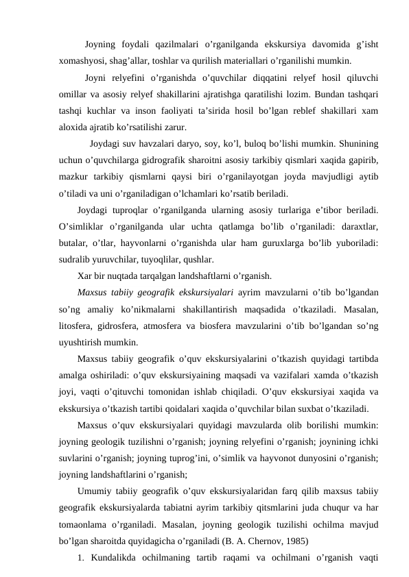 Joyning  foydali  qazilmalari  o’rganilganda  ekskursiya  davomida  g’isht
xomashyosi, shag’allar, toshlar va qurilish materiallari o’rganilishi mumkin.
Joyni  relyefini  o’rganishda  o’quvchilar  diqqatini  relyef  hosil  qiluvchi
omillar va asosiy relyef shakillarini ajratishga qaratilishi lozim. Bundan tashqari
tashqi kuchlar va inson faoliyati ta’sirida hosil bo’lgan reblef shakillari xam
aloxida ajratib ko’rsatilishi zarur.
Joydagi suv havzalari daryo, soy, ko’l, buloq bo’lishi mumkin. Shunining
uchun o’quvchilarga gidrografik sharoitni asosiy tarkibiy qismlari xaqida gapirib,
mazkur  tarkibiy  qismlarni  qaysi  biri  o’rganilayotgan  joyda  mavjudligi  aytib
o’tiladi va uni o’rganiladigan o’lchamlari ko’rsatib beriladi.
Joydagi  tuproqlar  o’rganilganda ularning asosiy  turlariga e’tibor  beriladi.
O’simliklar  o’rganilganda  ular  uchta  qatlamga  bo’lib  o’rganiladi:  daraxtlar,
butalar, o’tlar, hayvonlarni o’rganishda ular ham guruxlarga bo’lib yuboriladi:
sudralib yuruvchilar, tuyoqlilar, qushlar.
Xar bir nuqtada tarqalgan landshaftlarni o’rganish.
Maxsus tabiiy geografik ekskursiyalari ayrim mavzularni o’tib bo’lgandan
so’ng  amaliy  ko’nikmalarni  shakillantirish  maqsadida  o’tkaziladi.  Masalan,
litosfera, gidrosfera, atmosfera va biosfera mavzularini o’tib bo’lgandan so’ng
uyushtirish mumkin.
Maxsus tabiiy geografik o’quv ekskursiyalarini o’tkazish quyidagi tartibda
amalga oshiriladi: o’quv ekskursiyaining maqsadi va vazifalari xamda o’tkazish
joyi, vaqti o’qituvchi tomonidan ishlab chiqiladi. O’quv ekskursiyai xaqida va
ekskursiya o’tkazish tartibi qoidalari xaqida o’quvchilar bilan suxbat o’tkaziladi.
Maxsus o’quv ekskursiyalari quyidagi mavzularda olib borilishi mumkin:
joyning geologik tuzilishni o’rganish; joyning relyefini o’rganish; joynining ichki
suvlarini o’rganish; joyning tuprog’ini, o’simlik va hayvonot dunyosini o’rganish;
joyning landshaftlarini o’rganish;
Umumiy tabiiy geografik o’quv ekskursiyalaridan farq qilib maxsus tabiiy
geografik ekskursiyalarda tabiatni ayrim tarkibiy qitsmlarini juda chuqur va har
tomaonlama  o’rganiladi.  Masalan,  joyning  geologik  tuzilishi  ochilma  mavjud
bo’lgan sharoitda quyidagicha o’rganiladi (B. A. Chernov, 1985)
1. Kundalikda  ochilmaning  tartib  raqami  va  ochilmani  o’rganish  vaqti
