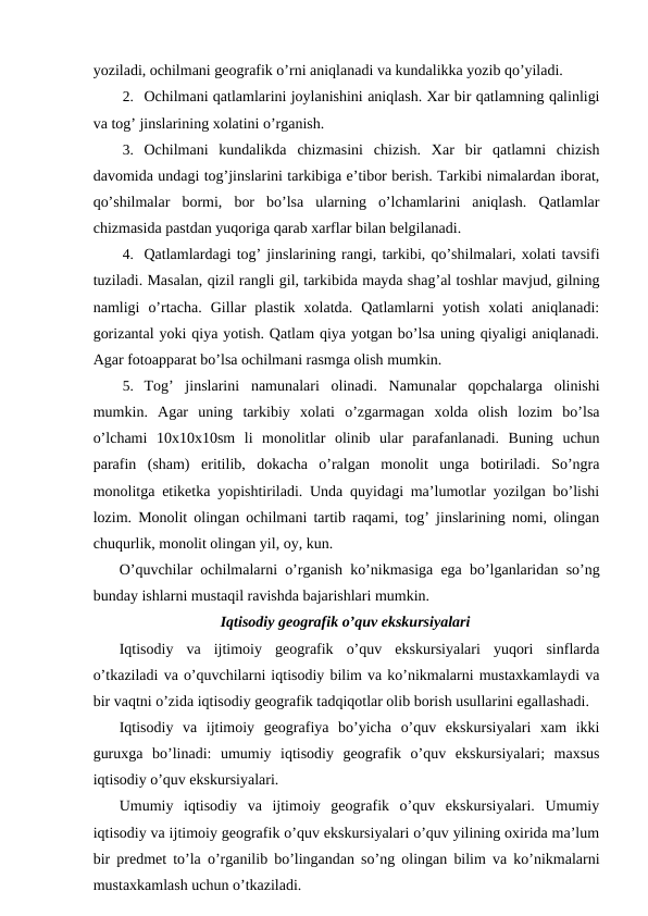 yoziladi, ochilmani geografik o’rni aniqlanadi va kundalikka yozib qo’yiladi.
2. Ochilmani qatlamlarini joylanishini aniqlash. Xar bir qatlamning qalinligi
va tog’ jinslarining xolatini o’rganish.
3. Ochilmani  kundalikda  chizmasini  chizish.  Xar  bir  qatlamni  chizish
davomida undagi tog’jinslarini tarkibiga e’tibor berish. Tarkibi nimalardan iborat,
qo’shilmalar  bormi,  bor  bo’lsa  ularning  o’lchamlarini  aniqlash.  Qatlamlar
chizmasida pastdan yuqoriga qarab xarflar bilan belgilanadi.
4. Qatlamlardagi tog’ jinslarining rangi, tarkibi, qo’shilmalari, xolati tavsifi
tuziladi. Masalan, qizil rangli gil, tarkibida mayda shag’al toshlar mavjud, gilning
namligi  o’rtacha.  Gillar  plastik  xolatda.  Qatlamlarni  yotish  xolati  aniqlanadi:
gorizantal yoki qiya yotish. Qatlam qiya yotgan bo’lsa uning qiyaligi aniqlanadi.
Agar fotoapparat bo’lsa ochilmani rasmga olish mumkin.
5. Tog’  jinslarini  namunalari  olinadi.  Namunalar  qopchalarga  olinishi
mumkin.  Agar  uning  tarkibiy  xolati  o’zgarmagan  xolda  olish  lozim  bo’lsa
o’lchami  10x10x10sm  li  monolitlar  olinib  ular  parafanlanadi.  Buning  uchun
parafin  (sham)  eritilib,  dokacha  o’ralgan  monolit  unga  botiriladi.  So’ngra
monolitga etiketka yopishtiriladi. Unda quyidagi ma’lumotlar yozilgan bo’lishi
lozim. Monolit olingan ochilmani tartib raqami, tog’ jinslarining nomi, olingan
chuqurlik, monolit olingan yil, oy, kun.
O’quvchilar ochilmalarni o’rganish ko’nikmasiga ega bo’lganlaridan so’ng
bunday ishlarni mustaqil ravishda bajarishlari mumkin.
Iqtisodiy geografik o’quv ekskursiyalari
Iqtisodiy  va  ijtimoiy  geografik  o’quv  ekskursiyalari  yuqori  sinflarda
o’tkaziladi va o’quvchilarni iqtisodiy bilim va ko’nikmalarni mustaxkamlaydi va
bir vaqtni o’zida iqtisodiy geografik tadqiqotlar olib borish usullarini egallashadi.
Iqtisodiy  va  ijtimoiy  geografiya  bo’yicha  o’quv  ekskursiyalari  xam  ikki
guruxga  bo’linadi:  umumiy  iqtisodiy  geografik  o’quv  ekskursiyalari;  maxsus
iqtisodiy o’quv ekskursiyalari.
Umumiy  iqtisodiy  va  ijtimoiy  geografik  o’quv  ekskursiyalari.  Umumiy
iqtisodiy va ijtimoiy geografik o’quv ekskursiyalari o’quv yilining oxirida ma’lum
bir predmet to’la o’rganilib bo’lingandan so’ng olingan bilim va ko’nikmalarni
mustaxkamlash uchun o’tkaziladi.
