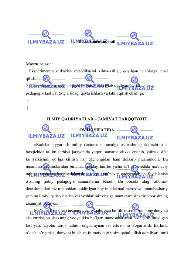  
 
 
 
 
Eksperiment metodi 
 
 
Mavzu rejasi: 
1.Eksperimentni o’tkazish metodikasini xilma-xilligi, qoyilgan talablarga amal 
qilish. 
2. Eksperiment metodi tadqiqotchi tomonidan izlab topilgan faktlar va aniq 
pedagogik faoliyat to’g’risidagi qayta ishlash va tahlil qilish ekanligi. 
 
 
ILMIY QADRIYATLAR – JAMIYAT TARQQIYOTI 
OMILI SIFATIDA 
 
«Kadrlar tayyorlash milliy dasturi» ni amalga oshirishning ikkinchi sifat 
bosqichida ta’lim–tarbiya jarayonida yuqori samaradorlikka erishib, yuksak sifat 
ko’rsatkichini qo’lga kiritish har qachongidan ham dolzarb muammodir. Bu 
muammo yechimlaridan biri, har qanday fan bo’yicha ta’lim berishda ma’naviy 
tarbiya vositalaridan foydalanish, ayniqsa ma’naviy qadriyatlardan foydalanish 
o’zining ijobiy pedagogik samaralarini beradi. Bu borada ulug’ alloma–
donishmndlarimiz tomonidan qoldirilgan boy intellektual meros va umumbashariy 
(umum ilmiy) qadriyatlarimizni yoshlarimiz ongiga muntazam singdirib borishning 
ahamiyati beqiyos. 
Ma’lumki, intellekt insonning aqliy qobiliyati bo’lib, inson miyasining dunyoni 
aks ettirish va shaxsning voqyelikka bo’lgan munosabatlarini boshqarib turadigan 
faoliyati, hayotni, atrof-muhitni ongda aynan aks ettirish va o’zgartirish, fikrlash, 
o’qish–o’rganish, dunyoni bilish va ijtimoiy tajribasini qabul qilish qobiliyati; turli 
