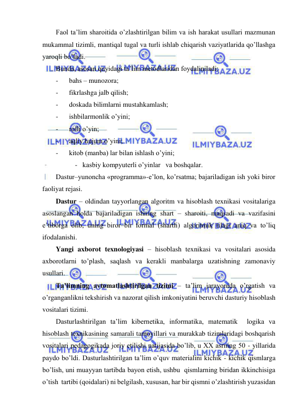  
 
Faol ta’lim sharoitida o’zlashtirilgan bilim va ish harakat usullari mazmunan 
mukammal tizimli, mantiqal tugal va turli ishlab chiqarish vaziyatlarida qo’llashga 
yaroqli bo’ladi. 
Bunda, asosan quyidagi ta’lim metodlaridan foydaliniladi: 
- 
bahs – munozora; 
- 
fikrlashga jalb qilish; 
- 
doskada bilimlarni mustahkamlash; 
- 
ishbilarmonlik o’yini; 
- 
rolli o’yin; 
- 
aqliy hujum o’yini; 
- 
kitob (manba) lar bilan ishlash o’yini; 
           -   kasbiy kompyuterli o’yinlar   va boshqalar. 
Dastur–yunoncha «programma»-e’lon, ko’rsatma; bajariladigan ish yoki biror 
faoliyat rejasi. 
Dastur – oldindan tayyorlangan algoritm va hisoblash texnikasi vositalariga 
asoslangan holda bajariladigan ishning shart – sharoiti, maqsadi va vazifasini 
e’tiborga olib, uning biror–bir formal (shartli) algoritmik tilagi aniq va to’liq 
ifodalanishi.  
Yangi axborot texnologiyasi – hisoblash texnikasi va vositalari asosida 
axborotlarni to’plash, saqlash va kerakli manbalarga uzatishning zamonaviy 
usullari. 
Ta’limning avtomatlashtirilgan tizimi – ta’lim jarayonida o’rgatish va 
o’rganganlikni tekshirish va nazorat qilish imkoniyatini beruvchi dasturiy hisoblash 
vositalari tizimi. 
Dasturlashtirilgan ta’lim kibernetika, informatika, matematik  logika va 
hisoblash texnikasining samarali tamoyillari va murakkab tizimlaridagi boshqarish 
vositalari pedagogikada joriy etilishi natijasida bo’lib, u XX asrning 50 - yillarida 
paydo bo’ldi. Dasturlashtirilgan ta’lim o’quv materialini kichik - kichik qismlarga 
bo’lish, uni muayyan tartibda bayon etish, ushbu  qismlarning biridan ikkinchisiga 
o’tish  tartibi (qoidalari) ni belgilash, xususan, har bir qismni o’zlashtirish yuzasidan 
