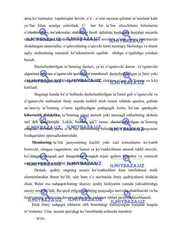  
 
aniq ko’rsatmalar, topshiriqlar berish, o’z - o’zini nazorat qilishni ta’minlash kabi 
yo’llar bilan amalga oshiriladi. U  har bir ta’lim oluvchilarni bilimlarini 
o’zlashtirishini, ko’nikmalar, malakalar hosil  qilishini boshqarib borishni nazarda 
tutadi. Beriladigan topshiriqlarning mantiqiy  ravishda o’nlik sanoq sistemasida 
ifodalangan materiallar, o’qituvchining o’quvchi-larni mantiqiy fikrlashga va ularni 
aqliy mehnatning samarali ko’nikmalarini egallab  olishga o’rgatishga yordam 
beradi. 
 Dasturlashtirilgan ta’limning dasturi, ya’ni o’rgatuvchi dastur  (o’rgatuvchi 
algoritm) maxsus o’rgatuvchi qurilmalar (mashinali dasturlashtirilgan ta’lim) yoki 
dasturlashtirilgan darsliklarga (elektron darslik, elektron o’quv qo’llanma va h.k) 
kirtiladi. 
 Bugungi kunda ba’zi hollarda dasturlashtirilgan ta’limni goh o’rgatuvchi va 
o’rganuvchi mehnatini ilmiy asosda tashkil etish tizimi sifatida qaralsa, gohida 
an’anaviy ta’limning o’rnini egallaydigan pedagogik tizim, ba’zan qandaydir 
kibernetik didaktika, ta’limning yangi metodi yoki mustaqil ishlashning alohida  
turi deb qaralmoqda. Lekin, bundan qat’i nazar, dasturlashtirilgan ta’limning 
maqsadi ravshan, ya’ni u ta’lim oluvchining bilimlarini o’zlashtirish jarayonini 
boshqarishni optimallashtirishdir. 
Monitoring–ta’lim jarayonining kuchli yoki zaif tomonlarini ko’rsatib 
beruvchi, olingan raqamlarni, ma’lumot va ko’rsatkichlarni unumli tahlil etuvchi, 
ko’zlangan maqsad sari bosqichma–bosqich rejali qadam bosishni va samarali 
natijaga erishish zaminini yaratish faoliyatidir. 
 Demak, qadriy ongning asosiy ko’rsatkichlari ham intellektual mulk 
elementlaridan iborat bo’lib, ular ham o’z navbatida ilmiy qadriyatlarni ifodalar 
ekan. Bular esa tadqiqotchining shaxsiy ijodiy faoliyatini yanada yuksaltirishga 
asosiy omil bo’ladi. Bu qayd etilgan omilning maqsadga muvofiq shakllanishi va bu 
faoliyatning muntazam davom etishi ilmiy tadqiqot ishlari jarayoni hisoblanadi. 
Endi ilmiy tadqiqot ishlarini olib borishdagi kutilayotgan natijalar haqida 
to’xtalamiz. Ular, asosan quyidagi ko’rinishlarda uchrashi mumkin: 
 - tezis; 
