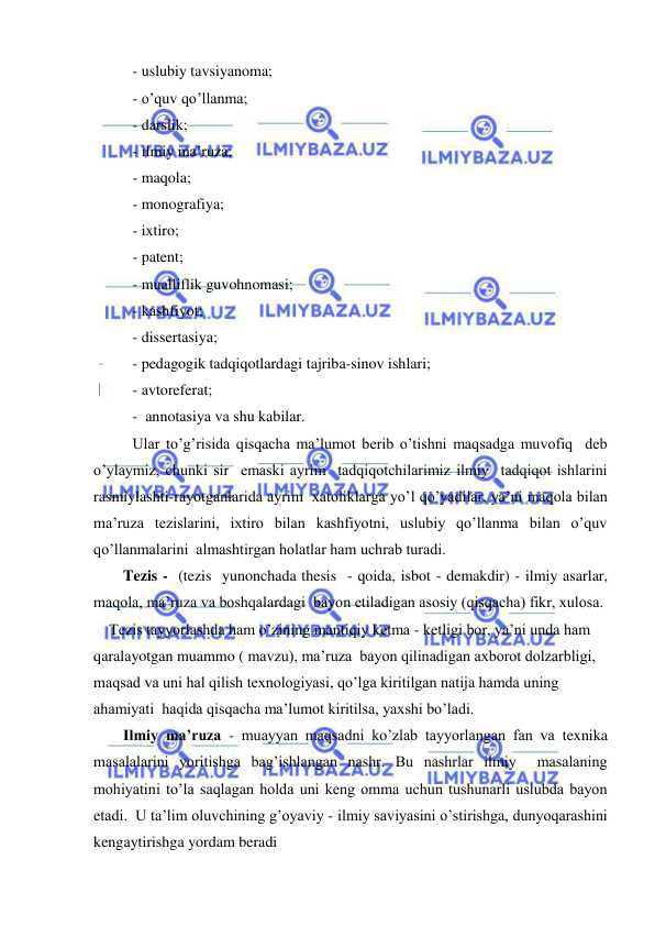  
 
 - uslubiy tavsiyanoma; 
 - o’quv qo’llanma; 
 - darslik; 
 - ilmiy ma’ruza; 
 - maqola; 
 - monografiya; 
 - ixtiro; 
 - patent; 
 - mualliflik guvohnomasi; 
 - kashfiyot; 
 - dissertasiya; 
 - pedagogik tadqiqotlardagi tajriba-sinov ishlari; 
 - avtoreferat; 
 -  annotasiya va shu kabilar. 
 Ular to’g’risida qisqacha ma’lumot berib o’tishni maqsadga muvofiq  deb 
o’ylaymiz, chunki sir  emaski ayrim  tadqiqotchilarimiz ilmiy  tadqiqot ishlarini  
rasmiylashti-rayotganlarida ayrim  xatoliklarga yo’l qo’yadilar, ya’ni maqola bilan 
ma’ruza tezislarini, ixtiro bilan kashfiyotni, uslubiy qo’llanma bilan o’quv 
qo’llanmalarini  almashtirgan holatlar ham uchrab turadi. 
Tezis -  (tezis  yunonchada thesis  - qoida, isbot - demakdir) - ilmiy asarlar, 
maqola, ma’ruza va boshqalardagi  bayon etiladigan asosiy (qisqacha) fikr, xulosa. 
Tezis tayyorlashda ham o’zining mantiqiy ketma - ketligi bor, ya’ni unda ham 
qaralayotgan muammo ( mavzu), ma’ruza  bayon qilinadigan axborot dolzarbligi, 
maqsad va uni hal qilish texnologiyasi, qo’lga kiritilgan natija hamda uning 
ahamiyati  haqida qisqacha ma’lumot kiritilsa, yaxshi bo’ladi. 
Ilmiy ma’ruza - muayyan maqsadni ko’zlab tayyorlangan fan va texnika 
masalalarini yoritishga bag’ishlangan nashr. Bu nashrlar ilmiy  masalaning 
mohiyatini to’la saqlagan holda uni keng omma uchun tushunarli uslubda bayon 
etadi.  U ta’lim oluvchining g’oyaviy - ilmiy saviyasini o’stirishga, dunyoqarashini 
kengaytirishga yordam beradi 
