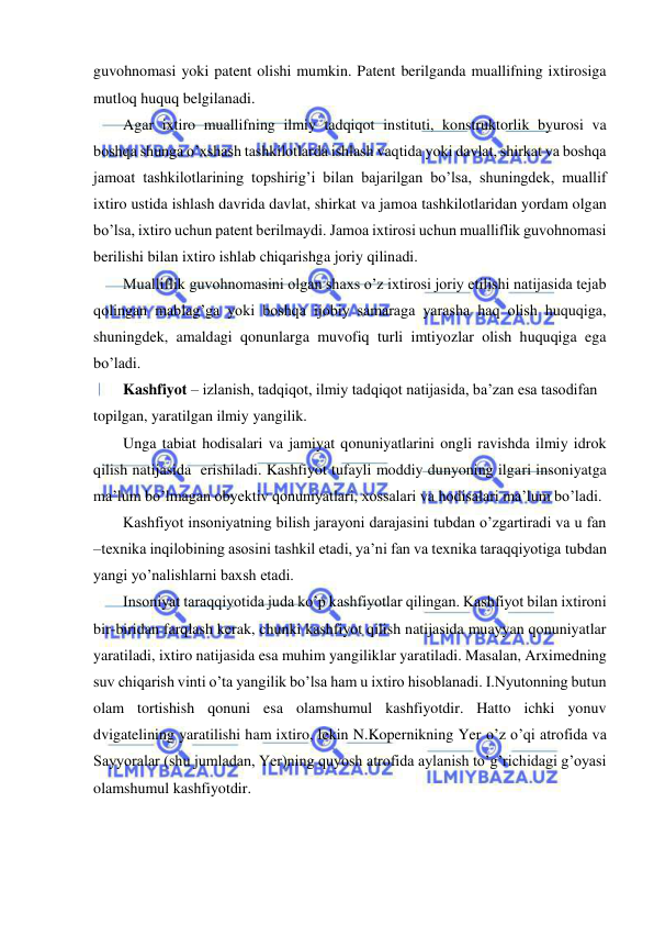  
 
guvohnomasi yoki patent olishi mumkin. Patent berilganda muallifning ixtirosiga 
mutloq huquq belgilanadi. 
Agar ixtiro muallifning ilmiy tadqiqot instituti, konstruktorlik byurosi va 
boshqa shunga o’xshash tashkilotlarda ishlash vaqtida yoki davlat, shirkat va boshqa 
jamoat tashkilotlarining topshirig’i bilan bajarilgan bo’lsa, shuningdek, muallif 
ixtiro ustida ishlash davrida davlat, shirkat va jamoa tashkilotlaridan yordam olgan 
bo’lsa, ixtiro uchun patent berilmaydi. Jamoa ixtirosi uchun mualliflik guvohnomasi 
berilishi bilan ixtiro ishlab chiqarishga joriy qilinadi. 
Mualliflik guvohnomasini olgan shaxs o’z ixtirosi joriy etilishi natijasida tejab 
qolingan mablag’ga yoki boshqa ijobiy samaraga yarasha haq olish huquqiga, 
shuningdek, amaldagi qonunlarga muvofiq turli imtiyozlar olish huquqiga ega 
bo’ladi. 
Kashfiyot – izlanish, tadqiqot, ilmiy tadqiqot natijasida, ba’zan esa tasodifan 
topilgan, yaratilgan ilmiy yangilik. 
Unga tabiat hodisalari va jamiyat qonuniyatlarini ongli ravishda ilmiy idrok  
qilish natijasida  erishiladi. Kashfiyot tufayli moddiy dunyoning ilgari insoniyatga 
ma’lum bo’lmagan obyektiv qonuniyatlari, xossalari va hodisalari ma’lum bo’ladi. 
Kashfiyot insoniyatning bilish jarayoni darajasini tubdan o’zgartiradi va u fan 
–texnika inqilobining asosini tashkil etadi, ya’ni fan va texnika taraqqiyotiga tubdan 
yangi yo’nalishlarni baxsh etadi.  
Insoniyat taraqqiyotida juda ko’p kashfiyotlar qilingan. Kashfiyot bilan ixtironi 
bir-biridan farqlash kerak, chunki kashfiyot qilish natijasida muayyan qonuniyatlar 
yaratiladi, ixtiro natijasida esa muhim yangiliklar yaratiladi. Masalan, Arximedning 
suv chiqarish vinti o’ta yangilik bo’lsa ham u ixtiro hisoblanadi. I.Nyutonning butun 
olam tortishish qonuni esa olamshumul kashfiyotdir. Hatto ichki yonuv 
dvigatelining yaratilishi ham ixtiro, lekin N.Kopernikning Yer o’z o’qi atrofida va 
Sayyoralar (shu jumladan, Yer)ning quyosh atrofida aylanish to’g’richidagi g’oyasi 
olamshumul kashfiyotdir. 
