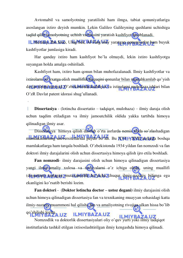  
 
Avtomabil va samolyotning yaratilishi ham ilmga, tabiat qonuniyatlariga 
asoslangan ixtiro deyish mumkin. Lekin Galileo Galileyning qushlarni uchishiga 
taqlid qilib samolyotning uchish sxemasini yaratish kashfiyot hisoblanadi.  
Beruniy, Ibn Sino, Ulug’bek, Al Farg’oniy yaratgan qonuniyatlar ham buyuk 
kashfiyotlar jumlasiga kiradi.  
Har qanday ixtiro ham kashfiyot bo’la olmaydi, lekin ixtiro kashfiyotga 
suyangan holda amalga oshiriladi.  
Kashfiyot ham, ixtiro ham qonun bilan muhofazalanadi. Ilmiy kashfiyotlar va 
ixtirolarni ro’yxatga olish mualliflik huquqini qonunlar bilan mustahkamlab qo’yish 
davlat tizimi mavjud. O’zbekistonda kashfiyot va ixtirolarni muhofaza ishlari bilan 
O’zR Davlat patent idorasi shug’ullanadi.  
  
Dissertasiya - (lotincha dissertatio – tadqiqot, mulohaza) – ilmiy daraja olish 
uchun taqdim etiladigan va ilmiy jamoatchilik oldida yakka tartibda himoya 
qilinadigan ilmiy asar. 
Dissertasiya  himoya qilish dastlab o’rta asrlarda nemis tilida so’zlashadigan 
mamlakatlarning universitetlarida paydo bo’ldi. Bu XVI – XVII asrlarda boshqa 
mamlakatlarga ham tarqala boshladi. O’zbekistonda 1934 yildan fan nomzodi va fan 
doktori ilmiy darajalarini olish uchun dissertasiya himoya qilish ijro etila boshladi. 
Fan nomzodi- ilmiy darajasini olish uchun himoya qilinadigan dissertasiya 
yangi ilmiy-amaliy xulosa va tavsiyalarni o’z ichiga olishi, uning muallifi 
(dissertant) tanlagan mutaxassislik bo’yicha chuqur ilmiy-nazariy bilimga ega 
ekanligini ko’rsatib berishi lozim. 
Fan doktori -  (Doktor lotincha doctor – ustoz degani) ilmiy darajasini olish 
uchun himoya qilinadigan dissertasiya fan va texnikaning muayyan sohasidagi katta 
ilmiy-nazariy muammoni hal qilishi, fan va amaliyotning rivojiga ulkan hissa bo’lib 
qo’shilishi lozim. 
Nomzodlik va doktorlik dissertasiyalari oliy o’quv yurti yoki ilmiy tadqiqot 
institutlarida tashkil etilgan ixtisoslashtirilgan ilmiy kengashda himoya qilinadi. 
