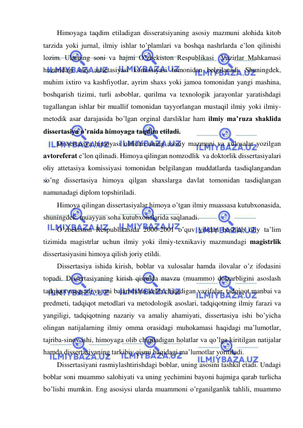  
 
Himoyaga taqdim etiladigan disseratsiyaning asosiy mazmuni alohida kitob 
tarzida yoki jurnal, ilmiy ishlar to’plamlari va boshqa nashrlarda e’lon qilinishi 
lozim. Ularning soni va hajmi O’zbekiston Respublikasi  Vazirlar Mahkamasi 
huzuridagi oliy asttetasiyasi komissiyasi tomonidan belgilanadi. Shuningdek, 
muhim ixtiro va kashfiyotlar, ayrim shaxs yoki jamoa tomonidan yangi mashina, 
boshqarish tizimi, turli asboblar, qurilma va texnologik jarayonlar yaratishdagi 
tugallangan ishlar bir muallif tomonidan tayyorlangan mustaqil ilmiy yoki ilmiy-
metodik asar darajasida bo’lgan orginal darsliklar ham ilmiy ma’ruza shaklida 
dissertasiya o’rnida himoyaga taqdim etiladi. 
Dissertasiya himoyasi oldidan uning asosiy mazmuni va xulosalar yozilgan 
avtoreferat e’lon qilinadi. Himoya qilingan nomzodlik  va doktorlik dissertasiyalari 
oliy attetasiya komissiyasi tomonidan belgilangan muddatlarda tasdiqlangandan 
so’ng dissertasiya himoya qilgan shaxslarga davlat tomonidan tasdiqlangan 
namunadagi diplom topshiriladi. 
Himoya qilingan dissertasiyalar himoya o’tgan ilmiy muassasa kutubxonasida, 
shuningdek, muayyan soha kutubxonalarida saqlanadi. 
O’zbekiston Respublikasida 2000-2001 o’quv yilidan boshlab oliy ta’lim 
tizimida magistrlar uchun ilmiy yoki ilmiy-texnikaviy mazmundagi magistrlik 
dissertasiyasini himoya qilish joriy etildi.  
Dissertasiya ishida kirish, boblar va xulosalar hamda ilovalar o’z ifodasini 
topadi. Dissertasiyaning kirish qismida mavzu (muammo) dolzarbligini asoslash 
tadqiqot maqsadi va uni bajarishdan kelib chiqadigan vazifalar, tadqiqot manbai va 
predmeti, tadqiqot metodlari va metodologik asoslari, tadqiqotning ilmiy farazi va 
yangiligi, tadqiqotning nazariy va amaliy ahamiyati, dissertasiya ishi bo’yicha 
olingan natijalarning ilmiy omma orasidagi muhokamasi haqidagi ma’lumotlar, 
tajriba-sinov ishi, himoyaga olib chiqiladigan holatlar va qo’lga kiritilgan natijalar 
hamda dissertasiyaning tarkibiy qismi haqidagi ma’lumotlar yoritiladi. 
Dissertasiyani rasmiylashtirishdagi boblar, uning asosini tashkil etadi. Undagi 
boblar soni muammo salohiyati va uning yechimini bayoni hajmiga qarab turlicha 
bo’lishi mumkin. Eng asosiysi ularda muammoni o’rganilganlik tahlili, muammo 
