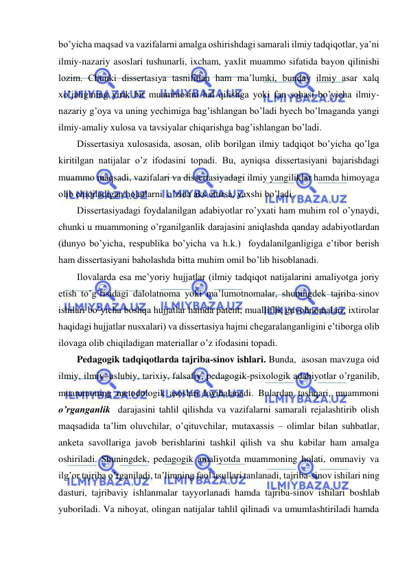  
 
bo’yicha maqsad va vazifalarni amalga oshirishdagi samarali ilmiy tadqiqotlar, ya’ni 
ilmiy-nazariy asoslari tushunarli, ixcham, yaxlit muammo sifatida bayon qilinishi 
lozim. Chunki dissertasiya tasnifidan ham ma’lumki, bunday ilmiy asar xalq 
xo’jaligining yirik bir muammosini hal qilishga yoki fan sohasi bo’yicha ilmiy-
nazariy g’oya va uning yechimiga bag’ishlangan bo’ladi hyech bo’lmaganda yangi 
ilmiy-amaliy xulosa va tavsiyalar chiqarishga bag’ishlangan bo’ladi. 
Dissertasiya xulosasida, asosan, olib borilgan ilmiy tadqiqot bo’yicha qo’lga 
kiritilgan natijalar o’z ifodasini topadi. Bu, ayniqsa dissertasiyani bajarishdagi 
muammo maqsadi, vazifalari va dissertasiyadagi ilmiy yangiliklar hamda himoyaga 
olib chiqiladigan holatlarni  o’zida aks ettirsa, yaxshi bo’ladi.  
Dissertasiyadagi foydalanilgan adabiyotlar ro’yxati ham muhim rol o’ynaydi, 
chunki u muammoning o’rganilganlik darajasini aniqlashda qanday adabiyotlardan 
(dunyo bo’yicha, respublika bo’yicha va h.k.)  foydalanilganligiga e’tibor berish 
ham dissertasiyani baholashda bitta muhim omil bo’lib hisoblanadi.  
Ilovalarda esa me’yoriy hujjatlar (ilmiy tadqiqot natijalarini amaliyotga joriy 
etish to’g’risidagi dalolatnoma yoki ma’lumotnomalar, shuningdek tajriba-sinov 
ishilari bo’yicha boshqa hujjatlar hamda patent, mualliflik guvohnomalari, ixtirolar 
haqidagi hujjatlar nusxalari) va dissertasiya hajmi chegaralanganligini e’tiborga olib 
ilovaga olib chiqiladigan materiallar o’z ifodasini topadi. 
Pedagogik tadqiqotlarda tajriba-sinov ishlari. Bunda,  asosan mavzuga oid 
ilmiy, ilmiy–uslubiy, tarixiy, falsafiy, pedagogik-psixologik adabiyotlar o’rganilib, 
muammoning metodologik asoslari loyihalanadi. Bulardan tashqari, muammoni 
o’rganganlik  darajasini tahlil qilishda va vazifalarni samarali rejalashtirib olish 
maqsadida ta’lim oluvchilar, o’qituvchilar, mutaxassis – olimlar bilan suhbatlar, 
anketa savollariga javob berishlarini tashkil qilish va shu kabilar ham amalga 
oshiriladi. Shuningdek, pedagogik amaliyotda muammoning holati, ommaviy va 
ilg’or tajriba o’rganiladi, ta’limning faol usullari tanlanadi, tajriba-sinov ishilari ning 
dasturi, tajribaviy ishlanmalar tayyorlanadi hamda tajriba-sinov ishilari boshlab 
yuboriladi. Va nihoyat, olingan natijalar tahlil qilinadi va umumlashtiriladi hamda 
