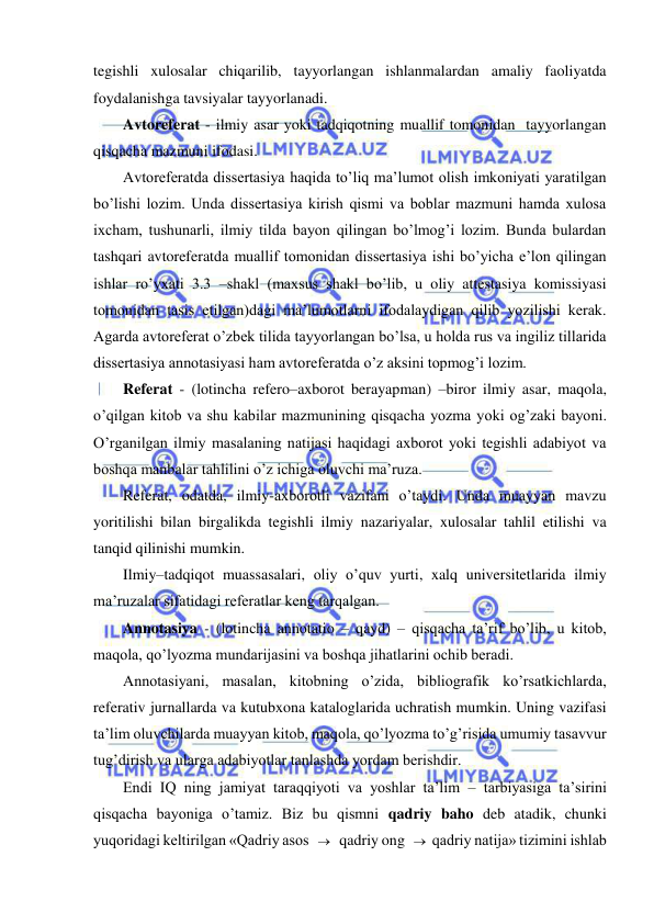  
 
tegishli xulosalar chiqarilib, tayyorlangan ishlanmalardan amaliy faoliyatda 
foydalanishga tavsiyalar tayyorlanadi. 
Avtoreferat - ilmiy asar yoki tadqiqotning muallif tomonidan  tayyorlangan 
qisqacha mazmuni ifodasi. 
Avtoreferatda dissertasiya haqida to’liq ma’lumot olish imkoniyati yaratilgan 
bo’lishi lozim. Unda dissertasiya kirish qismi va boblar mazmuni hamda xulosa 
ixcham, tushunarli, ilmiy tilda bayon qilingan bo’lmog’i lozim. Bunda bulardan 
tashqari avtoreferatda muallif tomonidan dissertasiya ishi bo’yicha e’lon qilingan 
ishlar ro’yxati 3.3 –shakl (maxsus shakl bo’lib, u oliy attestasiya komissiyasi 
tomonidan tasis etilgan)dagi ma’lumotlarni ifodalaydigan qilib yozilishi kerak. 
Agarda avtoreferat o’zbek tilida tayyorlangan bo’lsa, u holda rus va ingiliz tillarida 
dissertasiya annotasiyasi ham avtoreferatda o’z aksini topmog’i lozim. 
Referat - (lotincha refero–axborot berayapman) –biror ilmiy asar, maqola, 
o’qilgan kitob va shu kabilar mazmunining qisqacha yozma yoki og’zaki bayoni. 
O’rganilgan ilmiy masalaning natijasi haqidagi axborot yoki tegishli adabiyot va 
boshqa manbalar tahlilini o’z ichiga oluvchi ma’ruza.  
Referat, odatda, ilmiy-axborotli vazifani o’taydi. Unda muayyan mavzu 
yoritilishi bilan birgalikda tegishli ilmiy nazariyalar, xulosalar tahlil etilishi va 
tanqid qilinishi mumkin. 
Ilmiy–tadqiqot muassasalari, oliy o’quv yurti, xalq universitetlarida ilmiy 
ma’ruzalar sifatidagi referatlar keng tarqalgan. 
Annotasiya - (lotincha annotatio – qayd) – qisqacha ta’rif bo’lib, u kitob, 
maqola, qo’lyozma mundarijasini va boshqa jihatlarini ochib beradi.  
Annotasiyani, masalan, kitobning o’zida, bibliografik ko’rsatkichlarda, 
referativ jurnallarda va kutubxona kataloglarida uchratish mumkin. Uning vazifasi 
ta’lim oluvchilarda muayyan kitob, maqola, qo’lyozma to’g’risida umumiy tasavvur 
tug’dirish va ularga adabiyotlar tanlashda yordam berishdir. 
Endi IQ ning jamiyat taraqqiyoti va yoshlar ta’lim – tarbiyasiga ta’sirini 
qisqacha bayoniga o’tamiz. Biz bu qismni qadriy baho deb atadik, chunki 
yuqoridagi keltirilgan «Qadriy asos    qadriy ong   qadriy natija» tizimini ishlab 
