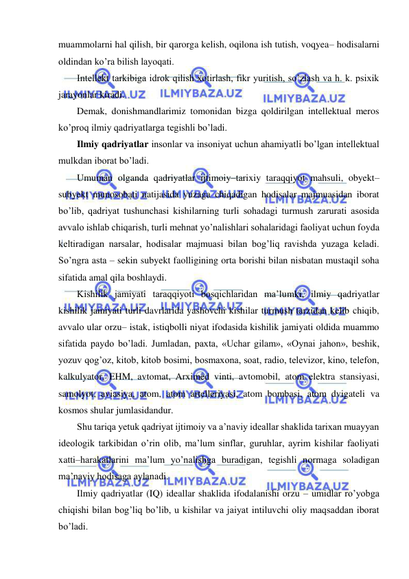  
 
muammolarni hal qilish, bir qarorga kelish, oqilona ish tutish, voqyea– hodisalarni 
oldindan ko’ra bilish layoqati. 
Intellekt tarkibiga idrok qilish xotirlash, fikr yuritish, so’zlash va h. k. psixik 
jarayonlar kiradi. 
Demak, donishmandlarimiz tomonidan bizga qoldirilgan intellektual meros 
ko’proq ilmiy qadriyatlarga tegishli bo’ladi. 
Ilmiy qadriyatlar insonlar va insoniyat uchun ahamiyatli bo’lgan intellektual 
mulkdan iborat bo’ladi. 
Umuman olganda qadriyatlar ijtimoiy–tarixiy taraqqiyot mahsuli, obyekt–
subyekt munosobati natijasida yuzaga chiqadigan hodisalar majmuasidan iborat 
bo’lib, qadriyat tushunchasi kishilarning turli sohadagi turmush zarurati asosida 
avvalo ishlab chiqarish, turli mehnat yo’nalishlari sohalaridagi faoliyat uchun foyda 
keltiradigan narsalar, hodisalar majmuasi bilan bog’liq ravishda yuzaga keladi. 
So’ngra asta – sekin subyekt faolligining orta borishi bilan nisbatan mustaqil soha 
sifatida amal qila boshlaydi. 
Kishilik jamiyati taraqqiyoti bosqichlaridan ma’lumki, ilmiy qadriyatlar 
kishilik jamiyati turli davrlarida yashovchi kishilar turmush tarzidan kelib chiqib, 
avvalo ular orzu– istak, istiqbolli niyat ifodasida kishilik jamiyati oldida muammo 
sifatida paydo bo’ladi. Jumladan, paxta, «Uchar gilam», «Oynai jahon», beshik, 
yozuv qog’oz, kitob, kitob bosimi, bosmaxona, soat, radio, televizor, kino, telefon, 
kalkulyator, EHM, avtomat, Arximed vinti, avtomobil, atom elektra stansiyasi, 
samolyot, aviasiya, atom, atom artelleriyasi, atom bombasi, atom dvigateli va 
kosmos shular jumlasidandur. 
Shu tariqa yetuk qadriyat ijtimoiy va a’naviy ideallar shaklida tarixan muayyan 
ideologik tarkibidan o’rin olib, ma’lum sinflar, guruhlar, ayrim kishilar faoliyati 
xatti–harakatlarini ma’lum yo’nalishga buradigan, tegishli normaga soladigan 
ma’naviy hodisaga aylanadi. 
Ilmiy qadriyatlar (IQ) ideallar shaklida ifodalanishi orzu – umidlar ro’yobga 
chiqishi bilan bog’liq bo’lib, u kishilar va jaiyat intiluvchi oliy maqsaddan iborat 
bo’ladi. 
