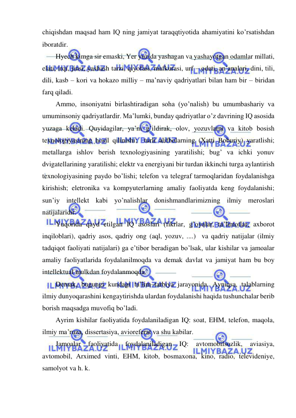  
 
chiqishdan maqsad ham IQ ning jamiyat taraqqtiyotida ahamiyatini ko’rsatishdan 
iboratdir. 
Hyech kimga sir emaski, Yer yuzida yashagan va yashayotgan odamlar millati, 
elati, irqi, jinsi, yashash tarzi, qiyofasi, mafkurasi, urf – odati, an’analari, dini, tili, 
dili, kasb – kori va hokazo milliy – ma’naviy qadriyatlari bilan ham bir – biridan 
farq qiladi.  
Ammo, insoniyatni birlashtiradigan soha (yo’nalish) bu umumbashariy va 
umuminsoniy qadriyatlardir. Ma’lumki, bunday qadriyatlar o’z davrining IQ asosida 
yuzaga keladi. Quyidagilar, ya’ni g’ildirak, olov, yozuvlarni va kitob bosish 
texnologiyasining hosil qilinishi;  turli alifbolarning (Xatti Boburiy) yaratlishi; 
metallarga ishlov berish texnologiyasining yaratilishi; bug’ va ichki yonuv 
dvigatellarining yaratilishi; elektr va energiyani bir turdan ikkinchi turga aylantirish 
texnologiyasining paydo bo’lishi; telefon va telegraf tarmoqlaridan foydalanishga 
kirishish; eletronika va kompyuterlarning amaliy faoliyatda keng foydalanishi; 
sun’iy intellekt kabi yo’nalishlar donishmandlarimizning ilmiy meroslari 
natijalaridir. 
Yuqorida qayd etilgan IQ asoslari (fikrlar, g’oyalar, ta’limotlar, axborot 
inqiloblari), qadriy asos, qadriy ong (aql, yozuv, ....)  va qadriy natijalar (ilmiy 
tadqiqot faoliyati natijalari) ga e’tibor beradigan bo’lsak, ular kishilar va jamoalar 
amaliy faoliyatlarida foydalanilmoqda va demak davlat va jamiyat ham bu boy 
intellektual mulkdan foydalanmoqda. 
Demak, bugungi kundagi ta’lim–tarbiya jarayonida. Ayniqsa, talablarning 
ilmiy dunyoqarashini kengaytirishda ulardan foydalanishi haqida tushunchalar berib 
borish maqsadga muvofiq bo’ladi. 
Ayrim kishilar faoliyatida foydalaniladigan IQ: soat, EHM, telefon, maqola, 
ilmiy ma’ruza, dissertasiya, avioreferat va shu kabilar. 
Jamoalar 
faoliyatida 
foydalaniladigan 
IQ: 
avtomobilsozlik, 
aviasiya, 
avtomobil, Arximed vinti, EHM, kitob, bosmaxona, kino, radio, televideniye, 
samolyot va h. k. 
