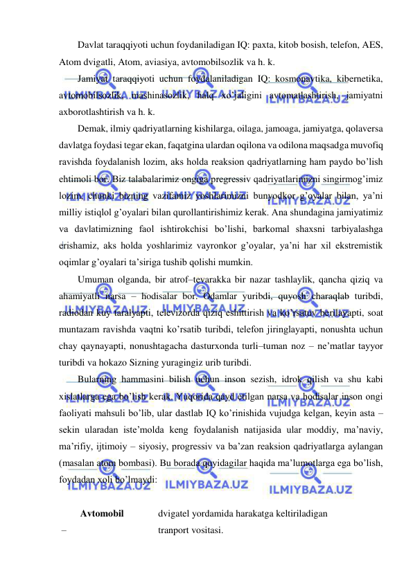  
 
Davlat taraqqiyoti uchun foydaniladigan IQ: paxta, kitob bosish, telefon, AES, 
Atom dvigatli, Atom, aviasiya, avtomobilsozlik va h. k.  
Jamiyat taraqqiyoti uchun foydalaniladigan IQ: kosmonavtika, kibernetika, 
avtomobilsozlik, mashinasozlik, halq xo’jaligini avtomatlashtirish, jamiyatni 
axborotlashtirish va h. k. 
Demak, ilmiy qadriyatlarning kishilarga, oilaga, jamoaga, jamiyatga, qolaversa 
davlatga foydasi tegar ekan, faqatgina ulardan oqilona va odilona maqsadga muvofiq 
ravishda foydalanish lozim, aks holda reaksion qadriyatlarning ham paydo bo’lish 
ehtimoli bor. Biz talabalarimiz ongiga pregressiv qadriyatlarimizni singirmog’imiz 
lozim, chunki bizning vazifamiz yoshlarimizni bunyodkor g’oyalar bilan, ya’ni 
milliy istiqlol g’oyalari bilan qurollantirishimiz kerak. Ana shundagina jamiyatimiz 
va davlatimizning faol ishtirokchisi bo’lishi, barkomal shaxsni tarbiyalashga 
erishamiz, aks holda yoshlarimiz vayronkor g’oyalar, ya’ni har xil ekstremistik 
oqimlar g’oyalari ta’siriga tushib qolishi mumkin. 
Umuman olganda, bir atrof–tevarakka bir nazar tashlaylik, qancha qiziq va 
ahamiyatli narsa – hodisalar bor. Odamlar yuribdi, quyosh charaqlab turibdi, 
radiodan kuy taralyapti, televizorda qiziq eshittirish va ko’rsatuv berilayapti, soat 
muntazam ravishda vaqtni ko’rsatib turibdi, telefon jiringlayapti, nonushta uchun 
chay qaynayapti, nonushtagacha dasturxonda turli–tuman noz – ne’matlar tayyor 
turibdi va hokazo Sizning yuragingiz urib turibdi. 
Bularning hammasini bilish uchun inson sezish, idrok qilish va shu kabi 
xislatlarga ega bo’lish kerak. Yuqorida qayd etilgan narsa va hodisalar inson ongi 
faoliyati mahsuli bo’lib, ular dastlab IQ ko’rinishida vujudga kelgan, keyin asta – 
sekin ularadan iste’molda keng foydalanish natijasida ular moddiy, ma’naviy, 
ma’rifiy, ijtimoiy – siyosiy, progressiv va ba’zan reaksion qadriyatlarga aylangan 
(masalan atom bombasi). Bu borada quyidagilar haqida ma’lumotlarga ega bo’lish, 
foydadan xoli bo’lmaydi: 
 
Avtomobil   
– 
dvigatel yordamida harakatga keltiriladigan 
tranport vositasi. 
