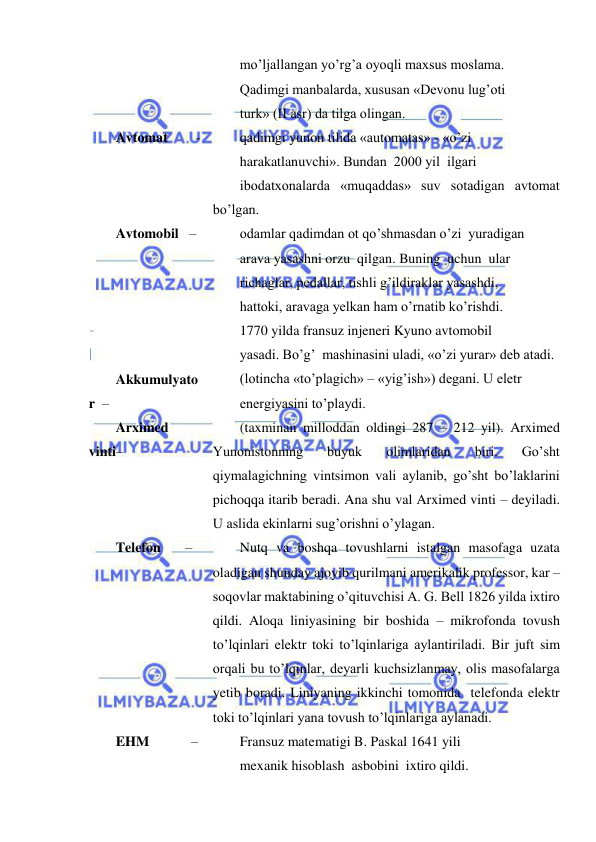  
 
mo’ljallangan yo’rg’a oyoqli maxsus moslama. 
Qadimgi manbalarda, xususan «Devonu lug’oti 
turk» (II asr) da tilga olingan. 
Avtomat        - 
qadimgi yunon tilida «automatas» - «o’zi 
harakatlanuvchi». Bundan  2000 yil  ilgari 
ibodatxonalarda «muqaddas» suv sotadigan avtomat 
bo’lgan. 
Avtomobil   – 
odamlar qadimdan ot qo’shmasdan o’zi  yuradigan 
arava yasashni orzu  qilgan. Buning  uchun  ular 
richaglar, pedallar, tishli g’ildiraklar yasashdi, 
hattoki, aravaga yelkan ham o’rnatib ko’rishdi. 
1770 yilda fransuz injeneri Kyuno avtomobil 
yasadi. Bo’g’  mashinasini uladi, «o’zi yurar» deb atadi. 
Akkumulyato
r  – 
(lotincha «to’plagich» – «yig’ish») degani. U eletr 
energiyasini to’playdi. 
Arximed 
vinti– 
(taxminan milloddan oldingi 287 – 212 yil). Arximed 
Yunonistonning 
buyuk 
olimlaridan 
biri. 
Go’sht 
qiymalagichning vintsimon vali aylanib, go’sht bo’laklarini 
pichoqqa itarib beradi. Ana shu val Arximed vinti – deyiladi. 
U aslida ekinlarni sug’orishni o’ylagan. 
Telefon       – 
Nutq va boshqa tovushlarni istalgan masofaga uzata 
oladigan shunday ajoyib qurilmani amerikalik professor, kar – 
soqovlar maktabining o’qituvchisi A. G. Bell 1826 yilda ixtiro 
qildi. Aloqa liniyasining bir boshida – mikrofonda tovush 
to’lqinlari elektr toki to’lqinlariga aylantiriladi. Bir juft sim 
orqali bu to’lqinlar, deyarli kuchsizlanmay, olis masofalarga 
yetib boradi. Liniyaning ikkinchi tomonida  telefonda elektr 
toki to’lqinlari yana tovush to’lqinlariga aylanadi. 
EHM            – 
Fransuz matematigi B. Paskal 1641 yili 
mexanik hisoblash  asbobini  ixtiro qildi. 
