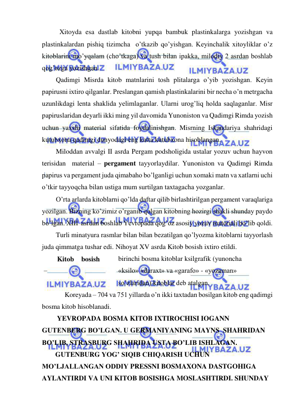  
 
 Xitoyda esa dastlab kitobni yupqa bambuk plastinkalarga yozishgan va 
plastinkalardan pishiq tizimcha  o’tkazib qo’yishgan. Keyinchalik xitoyliklar o’z 
kitoblarini mo’yqalam (cho’tkaga) va tush bilan ipakka, milodiy 2 asrdan boshlab 
qog’ozga yozishgan. 
 Qadimgi Misrda kitob matnlarini tosh plitalarga o’yib yozishgan. Keyin 
papirusni ixtiro qilganlar. Preslangan qamish plastinkalarini bir necha o’n metrgacha 
uzunlikdagi lenta shaklida yelimlaganlar. Ularni urog’liq holda saqlaganlar. Misr 
papiruslaridan deyarli ikki ming yil davomida Yunoniston va Qadimgi Rimda yozish 
uchun yaxshi material sifatida foydalinishgan. Misrning Iskandariya shahridagi 
kutubxona qadimgi dunyodagi eng katta kutubxona hisoblangan. 
 Miloddan avvalgi II asrda Pergam podsholigida ustalar yozuv uchun hayvon 
terisidan  material – pergament tayyorlaydilar. Yunoniston va Qadimgi Rimda 
papirus va pergament juda qimabaho bo’lganligi uchun xomaki matn va xatlarni uchi 
o’tkir tayyoqcha bilan ustiga mum surtilgan taxtagacha yozganlar. 
 O’rta arlarda kitoblarni qo’lda daftar qilib birlashtirilgan pergament varaqlariga 
yozilgan. Bizning ko’zimiz o’rganib qolgan kitobning hozirgi shakli shunday paydo 
bo’lgan. XIII  asrdan boshlab Yevropada qog’oz asosiy yozuv materiali bo’lib qoldi. 
 Turli minatyura rasmlar bilan bilan bezatilgan qo’lyozma kitoblarni tayyorlash 
juda qimmatga tushar edi. Nihoyat XV asrda Kitob bosish ixtiro etildi. 
Kitob 
bosish  
– 
birinchi bosma kitoblar ksilgrafik (yunoncha 
«ksilo» «daraxt» va «garafo» - «yozaman» 
so’zlaridan) kitoblar deb atalgan.  
     Koreyada – 704 va 751 yillarda o’n ikki taxtadan bosilgan kitob eng qadimgi  
bosma kitob hisoblanadi.  
 YEVROPADA BOSMA KITOB IXTIROCHISI IOGANN 
GUTENBERG BO’LGAN. U GERMANIYANING MAYNS  SHAHRIDAN 
BO’LIB, STRASBURG SHAHRIDA USTA BO’LIB ISHLAGAN. 
GUTENBURG YOG’ SIQIB CHIQARISH UCHUN 
MO’LJALLANGAN ODDIY PRESSNI BOSMAXONA DASTGOHIGA 
AYLANTIRDI VA UNI KITOB BOSISHGA MOSLASHTIRDI. SHUNDAY 
