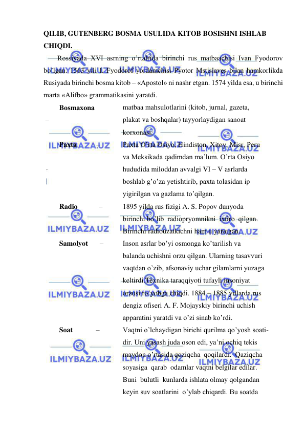  
 
QILIB, GUTENBERG BOSMA USULIDA KITOB BOSISHNI ISHLAB 
CHIQDI. 
Rossiyada XVI asrning o’rtalrida birinchi rus matbaachisi Ivan Fyodorov 
bo’lgan. 1563 yili I. Fyodorof yordamchisi Pyotor Mstislaves bilan hamkorlikda 
Rusiyada birinchi bosma kitob – «Apostol» ni nashr etgan. 1574 yilda esa, u birinchi 
marta «Alifbo» grammatikasini yaratdi. 
Bosmaxona     
– 
matbaa mahsulotlarini (kitob, jurnal, gazeta, 
plakat va boshqalar) tayyorlaydigan sanoat 
korxonasi. 
Paxta           – 
Paxta O’rta Osiyo, Hindiston, Xitoy, Misr, Peru 
va Meksikada qadimdan ma’lum. O’rta Osiyo 
hududida miloddan avvalgi VI – V asrlarda 
boshlab g’o’za yetishtirib, paxta tolasidan ip 
yigirilgan va gazlama to’qilgan. 
Radio            – 
1895 yilda rus fizigi A. S. Popov dunyoda 
birinchi bo’lib  radiopryomnikni  ixtiro  qilgan. 
Birinchi radiouzatkichni ham u yaratgan. 
Samolyot        – 
Inson asrlar bo’yi osmonga ko’tarilish va 
balanda uchishni orzu qilgan. Ularning tasavvuri 
vaqtdan o’zib, afsonaviy uchar gilamlarni yuzaga 
keltirdi.Texnika taraqqiyoti tufayli insoniyat 
orzusi ro’yobga chiqdi. 1884 – 1885 yillarda rus 
dengiz ofiseri A. F. Mojayskiy birinchi uchish 
apparatini yaratdi va o’zi sinab ko’rdi. 
Soat             – 
Vaqtni o’lchaydigan birichi qurilma qo’yosh soati- 
dir. Uni yasash juda oson edi, ya’ni ochiq tekis 
maydon o’rtasida qoziqcha  qoqilardi.  Qaziqcha 
soyasiga  qarab  odamlar vaqtni belgilar edilar. 
Buni  bulutli  kunlarda ishlata olmay qolgandan 
keyin suv soatlarini  o’ylab chiqardi. Bu soatda 
