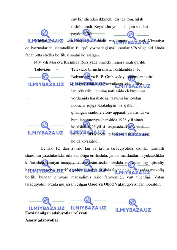  
 
suv bir idishdan ikkinchi idishga tomchilab 
tushib turadi. Keyin shu yo’sinda qum soatlari 
paydo bo’ldi. 
 Olimlar mexanik soat haqidagi birinchi ma’lumotni qadimgi Vizantiya 
qo’lyozmalarida uchratadilar. Bu qo’l yozmadagi ma’lumotlar 578 yilga oid. Unda 
faqat bitta strelka bo’lib, u soatni ko’rsatgan. 
1404 yili Moskva Kremlida Rossiyada birinchi minora soati qurildi. 
Televizor     – 
Televizor birinchi marta Toshkentda I. F. 
Belyanskiy va B. P. Grabovskiy tomonidan ixtiro 
qilingan. Ular elektrotexnikaga  oid tajriba- 
lar  o’tkazib,   buning natijasida elektron nur 
yordamida harakatdagi tasvirni bir joydan 
ikkinchi  joyga  uzatadigan  va  qabul 
qiladigan «radiotelefon» apparati yaratishdi va 
buni laboratoriya sharoitida 1928 yili sinab 
ko’rishdi.1928 yil  4   avgustda  Toshkentda  
jamoatchilikka  soda «televizor» ishlab turgan 
holda ko’rsatildi.   
       Demak, IQ dan avvalo fan va ta’lim taraqqiyotida kishilar turmush 
sharoitini yaxshilashda, oila kamoliga erishishda, jamoa manfaatlarini yuksaklikka 
ko’tarishda, jamiyat taraqqiyoti saviyasini tezlashtirishda va davlatning iqtisodiy 
hamda ma’naviy – ma’rifiy qudratini yuksaltirishda foydalanish maqsadga muvofiq 
bo’lib, bundan pirovard maqsadimiz xalq farovonligi, yurt tinchligi, Vatan 
taraqqiyotini o’zida mujassam qilgan Ozod va Obod Vatan qo’rishdan iboratdir.   
 
 
 
Foydalanilgan adabiyotlar ro`yxati. 
Asosiy adabiyotlar: 
