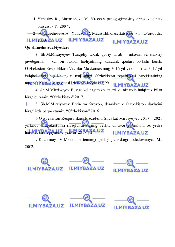  
 
1. Yarkulov R., Maxmudova M. Vыsshiy pedagogicheskiy obrazovatelnыy 
prosess. - T.: 2007 . 
2.  Abduqodirov A.A., Yunusov R. Magistrlik dissertatsiyasi. - T.: O’qituvchi, 
2000. 
Qo’shimcha adabiyotlar: 
  
3. Sh.M.Mirziyoyev Tanqidiy taxlil, qat’iy tartib – intizom va shaxsiy 
javobgarlik – xar bir raxbar faoliyatining kundalik qoidasi bo’lishi kerak. 
O’zbekiston Respublikasi Vazirlar Maxkamasining 2016 yil yakunlari va 2017 yil 
istiqbollariga bag’ishlangan majlisdagi O’zbekiston republikasi prezidentining 
nutqi. // Xalq so’zi gazetasi. 2017 yil 16 yanvar, № 11. 
  
4. Sh.M.Mirziyoyev Buyuk kelajagimizni mard va olijanob halqimiz bilan 
birga quramiz. “O’zbekiston” 2017. 
  
5. Sh.M.Mirziyoyev Erkin va farovon, demokratik O’zbekiston davlatini 
birgalikda barpo etamiz. “O’zbekiston” 2016. 
6.O’zbekiston Respublikasi Prezidenti Shavkat Mirziyoyev 2017—2021 
yillarda O’zbekistonni rivojlantirishning beshta ustuvor yo’nalishi bo’yicha 
harakat strategiyasi. 7 yanvar 2017 yil 
7.Kuzminoy I.V Metodы sistemnogo pedagogicheskogo issledovaniya.- M.: 
2002. 
 
 
