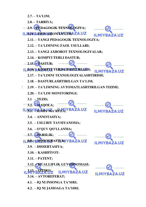  
 
2.7. – TA’LIM; 
2.8. – TARBIYA; 
2.9. – PEDAGOGIK TEXNOLOGIYA; 
2.10. – INOVASION TA’LIM; 
2.11. – YANGI PEDAGOGIK TEXNOLOGIYA; 
2.12. – TA’LIMNING FAOL USULLARI; 
2.13. – YANGI AXBOROT TEXNOLOGIYALAR; 
2.14. – KOMPYUTERLI DASTUR; 
2.15. – DASTUR; 
2.16. – KOMPYUTERDA DASTURLASH; 
2.17. – TA’LIMNI TEXNOLOGIYALASHTIRISH; 
2.18. – DASTURLASHTIRILGAN TA’LIM; 
2.19. – TA’LIMNING AVTOMATLASHTIRILGAN TIZIMI; 
2.20. – TA’LIM MONITORINGI; 
3.1   – TEZIS; 
3.2.  – MAQOLA; 
3.3.  – ILMIY MA’RUZA; 
3.4.  – ANNOTASIYA; 
3.5.  – USLUBIY TAVSIYANOMA; 
3.6.  – O’QUV QO’LLANMA; 
3.7.  – DARSLIK; 
3.8.  – MONOGRAFIYA; 
3.9.  – DISSERTASIYA; 
3.10. – KASHFIYOT: 
3.11. – PATENT; 
3.12. – MUALLIFLIK GUVOHNOMASI; 
3.13. – IXTIRO; 
3.14. – AVTOREFERAT; 
4.1.  – IQ NI INSONGA TA’SIRI; 
4.2.  – IQ NI JAMOAGA TA’SIRI; 
