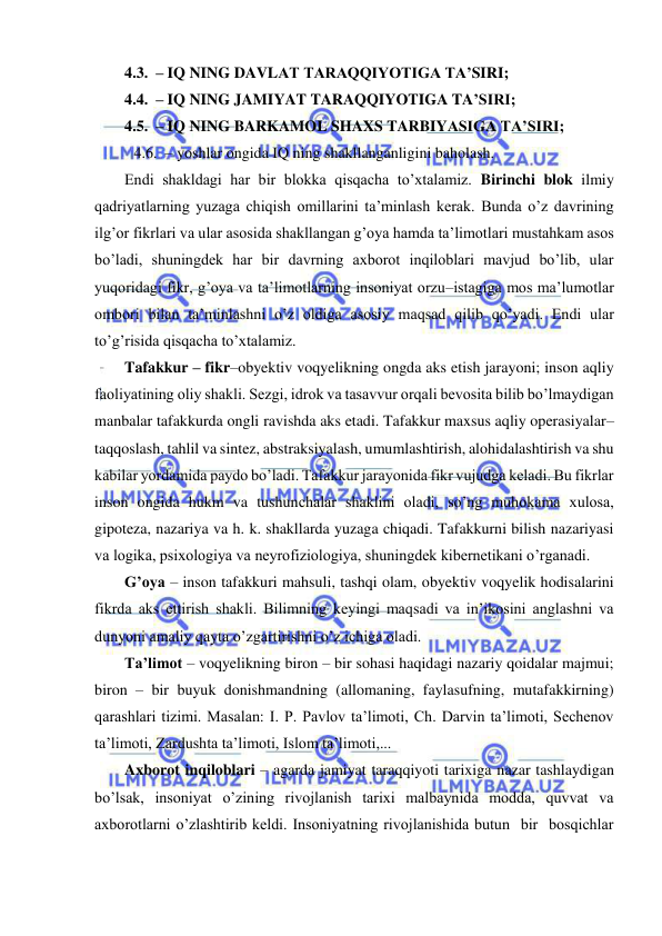  
 
4.3.  – IQ NING DAVLAT TARAQQIYOTIGA TA’SIRI; 
4.4.  – IQ NING JAMIYAT TARAQQIYOTIGA TA’SIRI; 
4.5.  – IQ NING BARKAMOL SHAXS TARBIYASIGA TA’SIRI; 
 4.6.  – yoshlar ongida IQ ning shakllanganligini baholash. 
Endi shakldagi har bir blokka qisqacha to’xtalamiz. Birinchi blok ilmiy 
qadriyatlarning yuzaga chiqish omillarini ta’minlash kerak. Bunda o’z davrining 
ilg’or fikrlari va ular asosida shakllangan g’oya hamda ta’limotlari mustahkam asos 
bo’ladi, shuningdek har bir davrning axborot inqiloblari mavjud bo’lib, ular 
yuqoridagi fikr, g’oya va ta’limotlarning insoniyat orzu–istagiga mos ma’lumotlar 
ombori bilan ta’minlashni o’z oldiga asosiy maqsad qilib qo’yadi. Endi ular 
to’g’risida qisqacha to’xtalamiz. 
Tafakkur – fikr–obyektiv voqyelikning ongda aks etish jarayoni; inson aqliy 
faoliyatining oliy shakli. Sezgi, idrok va tasavvur orqali bevosita bilib bo’lmaydigan 
manbalar tafakkurda ongli ravishda aks etadi. Tafakkur maxsus aqliy operasiyalar–
taqqoslash, tahlil va sintez, abstraksiyalash, umumlashtirish, alohidalashtirish va shu 
kabilar yordamida paydo bo’ladi. Tafakkur jarayonida fikr vujudga keladi. Bu fikrlar 
inson ongida hukm va tushunchalar shaklini oladi, so’ng muhokama xulosa, 
gipoteza, nazariya va h. k. shakllarda yuzaga chiqadi. Tafakkurni bilish nazariyasi 
va logika, psixologiya va neyrofiziologiya, shuningdek kibernetikani o’rganadi. 
G’oya – inson tafakkuri mahsuli, tashqi olam, obyektiv voqyelik hodisalarini 
fikrda aks ettirish shakli. Bilimning keyingi maqsadi va in’ikosini anglashni va 
dunyoni amaliy qayta o’zgartirishni o’z ichiga oladi. 
Ta’limot – voqyelikning biron – bir sohasi haqidagi nazariy qoidalar majmui; 
biron – bir buyuk donishmandning (allomaning, faylasufning, mutafakkirning) 
qarashlari tizimi. Masalan: I. P. Pavlov ta’limoti, Ch. Darvin ta’limoti, Sechenov 
ta’limoti, Zardushta ta’limoti, Islom ta’limoti,... 
Axborot inqiloblari – agarda jamiyat taraqqiyoti tarixiga nazar tashlaydigan 
bo’lsak, insoniyat o’zining rivojlanish tarixi malbaynida modda, quvvat va 
axborotlarni o’zlashtirib keldi. Insoniyatning rivojlanishida butun  bir  bosqichlar 
