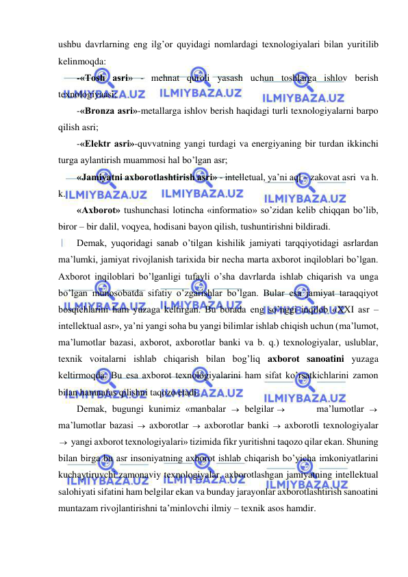  
 
ushbu davrlarning eng ilg’or quyidagi nomlardagi texnologiyalari bilan yuritilib 
kelinmoqda:     
-«Tosh asri» - mehnat quroli yasash uchun toshlarga ishlov berish 
texnologiyaasi; 
-«Bronza asri»-metallarga ishlov berish haqidagi turli texnologiyalarni barpo 
qilish asri; 
-«Elektr asri»-quvvatning yangi turdagi va energiyaning bir turdan ikkinchi 
turga aylantirish muammosi hal bo’lgan asr; 
«Jamiyatni axborotlashtirish asri» - intelletual, ya’ni aql – zakovat asri  va h. 
k.  
«Axborot» tushunchasi lotincha «informatio» so’zidan kelib chiqqan bo’lib, 
biror – bir dalil, voqyea, hodisani bayon qilish, tushuntirishni bildiradi. 
Demak, yuqoridagi sanab o’tilgan kishilik jamiyati tarqqiyotidagi asrlardan 
ma’lumki, jamiyat rivojlanish tarixida bir necha marta axborot inqiloblari bo’lgan. 
Axborot inqiloblari bo’lganligi tufayli o’sha davrlarda ishlab chiqarish va unga 
bo’lgan munosobatda sifatiy o’zgarishlar bo’lgan. Bular esa jamiyat taraqqiyot 
bosqichlarini ham yuzaga keltirgan. Bu borada eng so’nggi inqilob «XXI asr – 
intellektual asr», ya’ni yangi soha bu yangi bilimlar ishlab chiqish uchun (ma’lumot, 
ma’lumotlar bazasi, axborot, axborotlar banki va b. q.) texnologiyalar, uslublar, 
texnik voitalarni ishlab chiqarish bilan bog’liq axborot sanoatini yuzaga 
keltirmoqda. Bu esa axborot texnologiyalarini ham sifat ko’rsatkichlarini zamon 
bilan hamnafas qilishni taqozo etadi. 
Demak, bugungi kunimiz «manbalar   belgilar        ma’lumotlar   
ma’lumotlar bazasi   axborotlar   axborotlar banki   axborotli texnologiyalar
 yangi axborot texnologiyalari» tizimida fikr yuritishni taqozo qilar ekan. Shuning 
bilan birga bu asr insoniyatning axborot ishlab chiqarish bo’yicha imkoniyatlarini 
kuchaytiruvchi zamonaviy texnologiyalar, axborotlashgan jamiyatning intellektual 
salohiyati sifatini ham belgilar ekan va bunday jarayonlar axborotlashtirish sanoatini 
muntazam rivojlantirishni ta’minlovchi ilmiy – texnik asos hamdir. 
